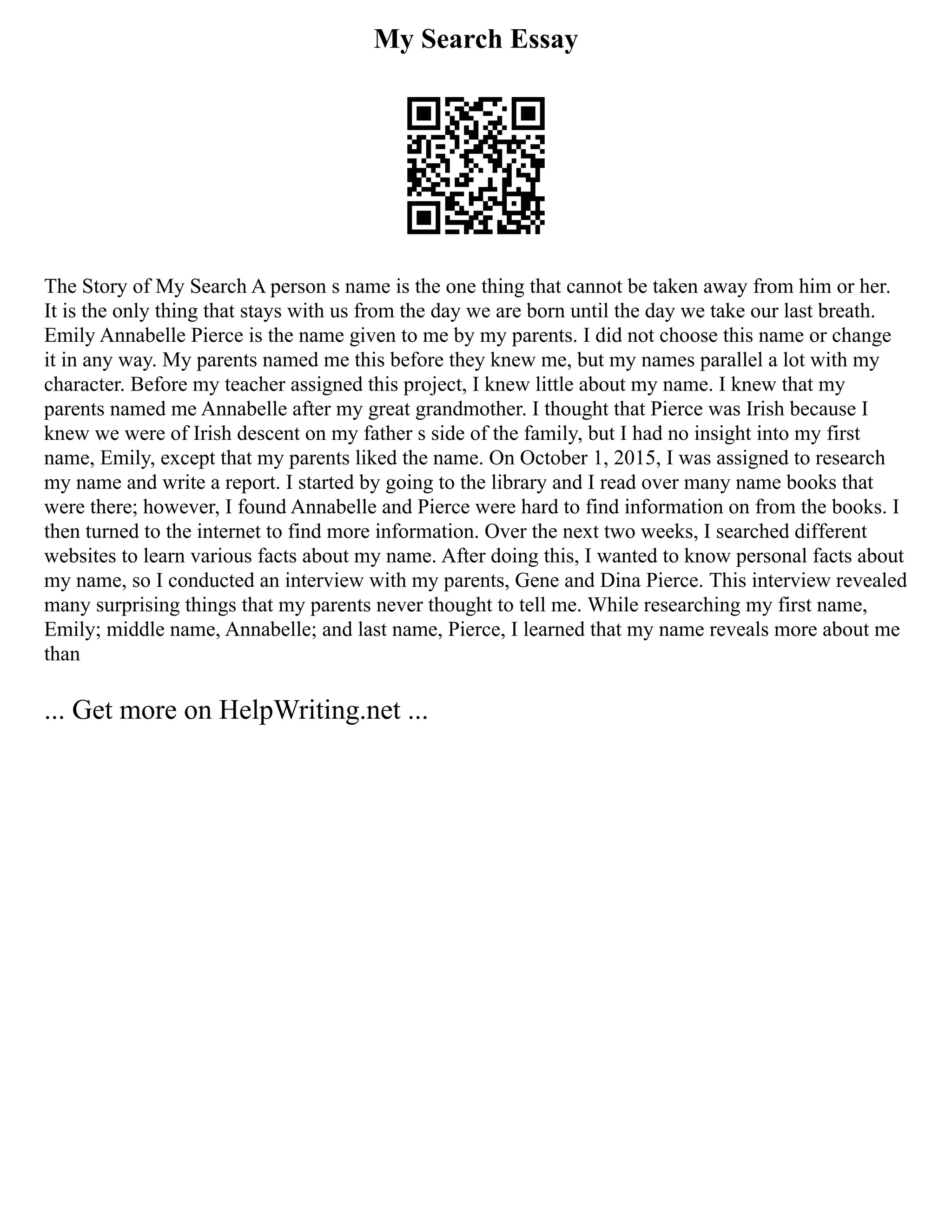 My Search Essay
The Story of My Search A person s name is the one thing that cannot be taken away from him or her.
It is the only thing that stays with us from the day we are born until the day we take our last breath.
Emily Annabelle Pierce is the name given to me by my parents. I did not choose this name or change
it in any way. My parents named me this before they knew me, but my names parallel a lot with my
character. Before my teacher assigned this project, I knew little about my name. I knew that my
parents named me Annabelle after my great grandmother. I thought that Pierce was Irish because I
knew we were of Irish descent on my father s side of the family, but I had no insight into my first
name, Emily, except that my parents liked the name. On October 1, 2015, I was assigned to research
my name and write a report. I started by going to the library and I read over many name books that
were there; however, I found Annabelle and Pierce were hard to find information on from the books. I
then turned to the internet to find more information. Over the next two weeks, I searched different
websites to learn various facts about my name. After doing this, I wanted to know personal facts about
my name, so I conducted an interview with my parents, Gene and Dina Pierce. This interview revealed
many surprising things that my parents never thought to tell me. While researching my first name,
Emily; middle name, Annabelle; and last name, Pierce, I learned that my name reveals more about me
than
... Get more on HelpWriting.net ...
 