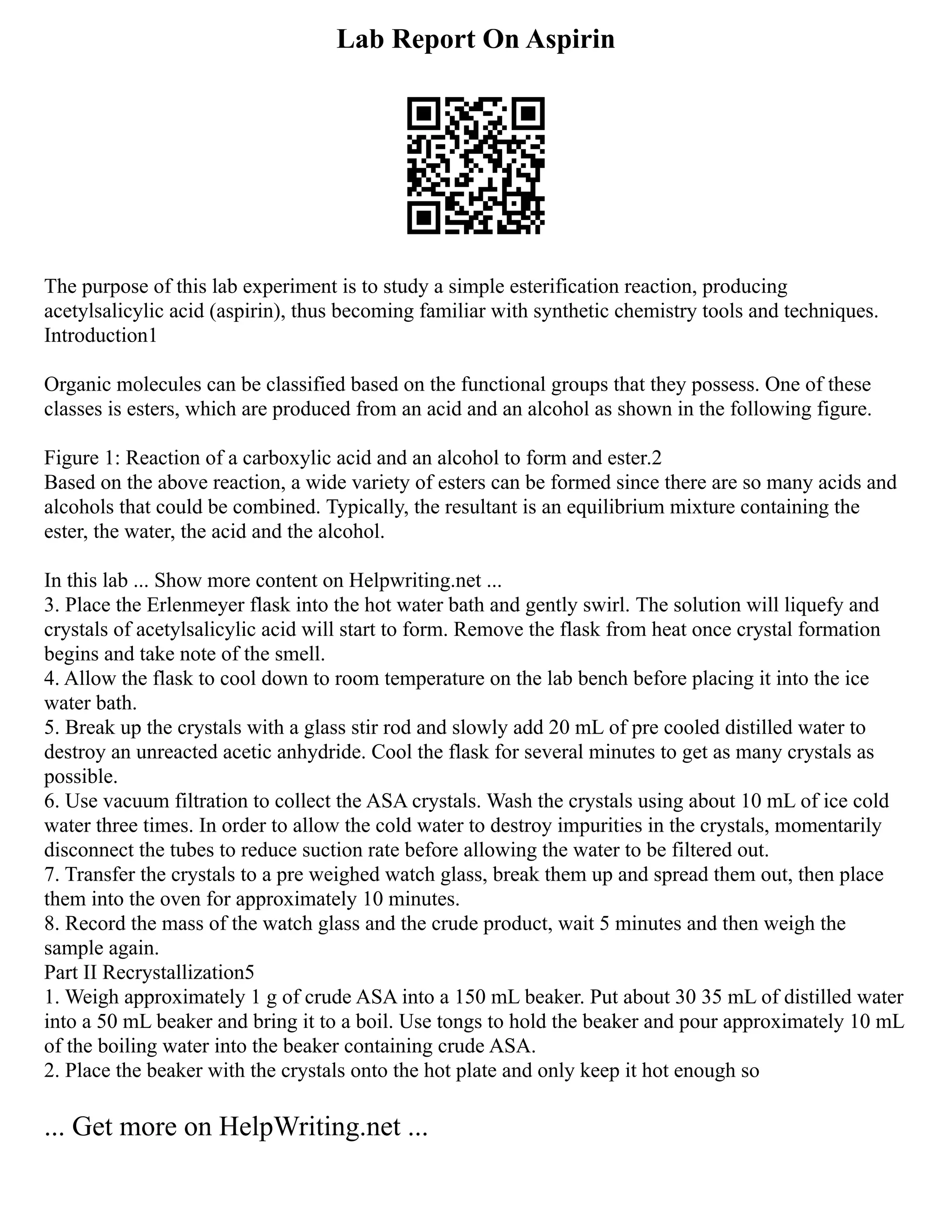 Lab Report On Aspirin
The purpose of this lab experiment is to study a simple esterification reaction, producing
acetylsalicylic acid (aspirin), thus becoming familiar with synthetic chemistry tools and techniques.
Introduction1
Organic molecules can be classified based on the functional groups that they possess. One of these
classes is esters, which are produced from an acid and an alcohol as shown in the following figure.
Figure 1: Reaction of a carboxylic acid and an alcohol to form and ester.2
Based on the above reaction, a wide variety of esters can be formed since there are so many acids and
alcohols that could be combined. Typically, the resultant is an equilibrium mixture containing the
ester, the water, the acid and the alcohol.
In this lab ... Show more content on Helpwriting.net ...
3. Place the Erlenmeyer flask into the hot water bath and gently swirl. The solution will liquefy and
crystals of acetylsalicylic acid will start to form. Remove the flask from heat once crystal formation
begins and take note of the smell.
4. Allow the flask to cool down to room temperature on the lab bench before placing it into the ice
water bath.
5. Break up the crystals with a glass stir rod and slowly add 20 mL of pre cooled distilled water to
destroy an unreacted acetic anhydride. Cool the flask for several minutes to get as many crystals as
possible.
6. Use vacuum filtration to collect the ASA crystals. Wash the crystals using about 10 mL of ice cold
water three times. In order to allow the cold water to destroy impurities in the crystals, momentarily
disconnect the tubes to reduce suction rate before allowing the water to be filtered out.
7. Transfer the crystals to a pre weighed watch glass, break them up and spread them out, then place
them into the oven for approximately 10 minutes.
8. Record the mass of the watch glass and the crude product, wait 5 minutes and then weigh the
sample again.
Part II Recrystallization5
1. Weigh approximately 1 g of crude ASA into a 150 mL beaker. Put about 30 35 mL of distilled water
into a 50 mL beaker and bring it to a boil. Use tongs to hold the beaker and pour approximately 10 mL
of the boiling water into the beaker containing crude ASA.
2. Place the beaker with the crystals onto the hot plate and only keep it hot enough so
... Get more on HelpWriting.net ...
 