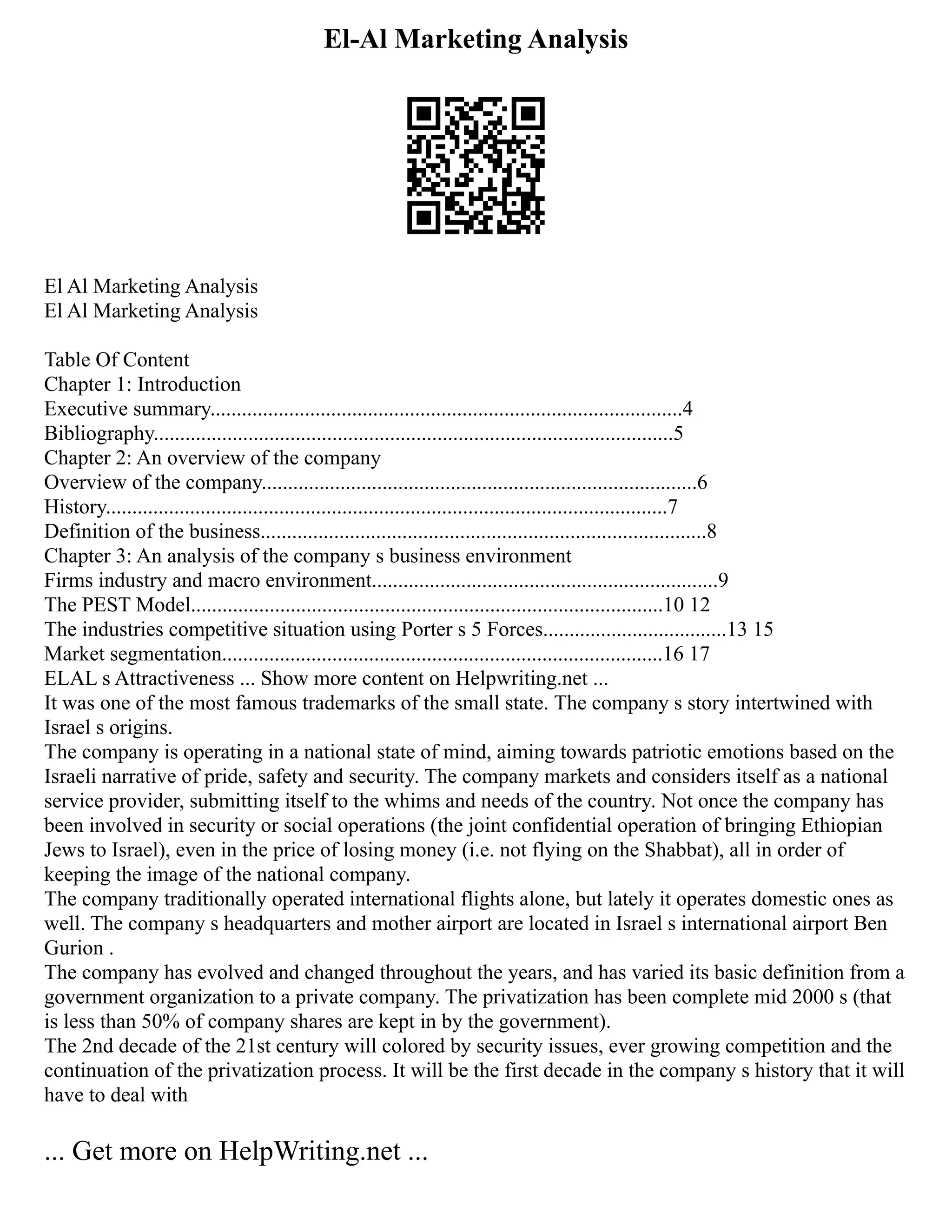 El-Al Marketing Analysis
El Al Marketing Analysis
El Al Marketing Analysis
Table Of Content
Chapter 1: Introduction
Executive summary..........................................................................................4
Bibliography...................................................................................................5
Chapter 2: An overview of the company
Overview of the company...................................................................................6
History...........................................................................................................7
Definition of the business.....................................................................................8
Chapter 3: An analysis of the company s business environment
Firms industry and macro environment..................................................................9
The PEST Model..........................................................................................10 12
The industries competitive situation using Porter s 5 Forces...................................13 15
Market segmentation....................................................................................16 17
ELAL s Attractiveness ... Show more content on Helpwriting.net ...
It was one of the most famous trademarks of the small state. The company s story intertwined with
Israel s origins.
The company is operating in a national state of mind, aiming towards patriotic emotions based on the
Israeli narrative of pride, safety and security. The company markets and considers itself as a national
service provider, submitting itself to the whims and needs of the country. Not once the company has
been involved in security or social operations (the joint confidential operation of bringing Ethiopian
Jews to Israel), even in the price of losing money (i.e. not flying on the Shabbat), all in order of
keeping the image of the national company.
The company traditionally operated international flights alone, but lately it operates domestic ones as
well. The company s headquarters and mother airport are located in Israel s international airport Ben
Gurion .
The company has evolved and changed throughout the years, and has varied its basic definition from a
government organization to a private company. The privatization has been complete mid 2000 s (that
is less than 50% of company shares are kept in by the government).
The 2nd decade of the 21st century will colored by security issues, ever growing competition and the
continuation of the privatization process. It will be the first decade in the company s history that it will
have to deal with
... Get more on HelpWriting.net ...
 