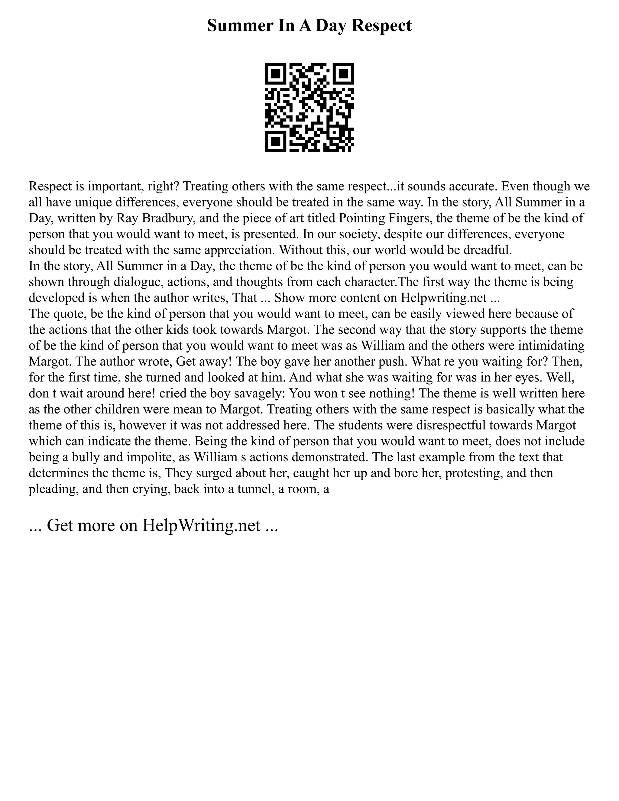 Summer In A Day Respect
Respect is important, right? Treating others with the same respect...it sounds accurate. Even though we
all have unique differences, everyone should be treated in the same way. In the story, All Summer in a
Day, written by Ray Bradbury, and the piece of art titled Pointing Fingers, the theme of be the kind of
person that you would want to meet, is presented. In our society, despite our differences, everyone
should be treated with the same appreciation. Without this, our world would be dreadful.
In the story, All Summer in a Day, the theme of be the kind of person you would want to meet, can be
shown through dialogue, actions, and thoughts from each character.The first way the theme is being
developed is when the author writes, That ... Show more content on Helpwriting.net ...
The quote, be the kind of person that you would want to meet, can be easily viewed here because of
the actions that the other kids took towards Margot. The second way that the story supports the theme
of be the kind of person that you would want to meet was as William and the others were intimidating
Margot. The author wrote, Get away! The boy gave her another push. What re you waiting for? Then,
for the first time, she turned and looked at him. And what she was waiting for was in her eyes. Well,
don t wait around here! cried the boy savagely: You won t see nothing! The theme is well written here
as the other children were mean to Margot. Treating others with the same respect is basically what the
theme of this is, however it was not addressed here. The students were disrespectful towards Margot
which can indicate the theme. Being the kind of person that you would want to meet, does not include
being a bully and impolite, as William s actions demonstrated. The last example from the text that
determines the theme is, They surged about her, caught her up and bore her, protesting, and then
pleading, and then crying, back into a tunnel, a room, a
... Get more on HelpWriting.net ...
 