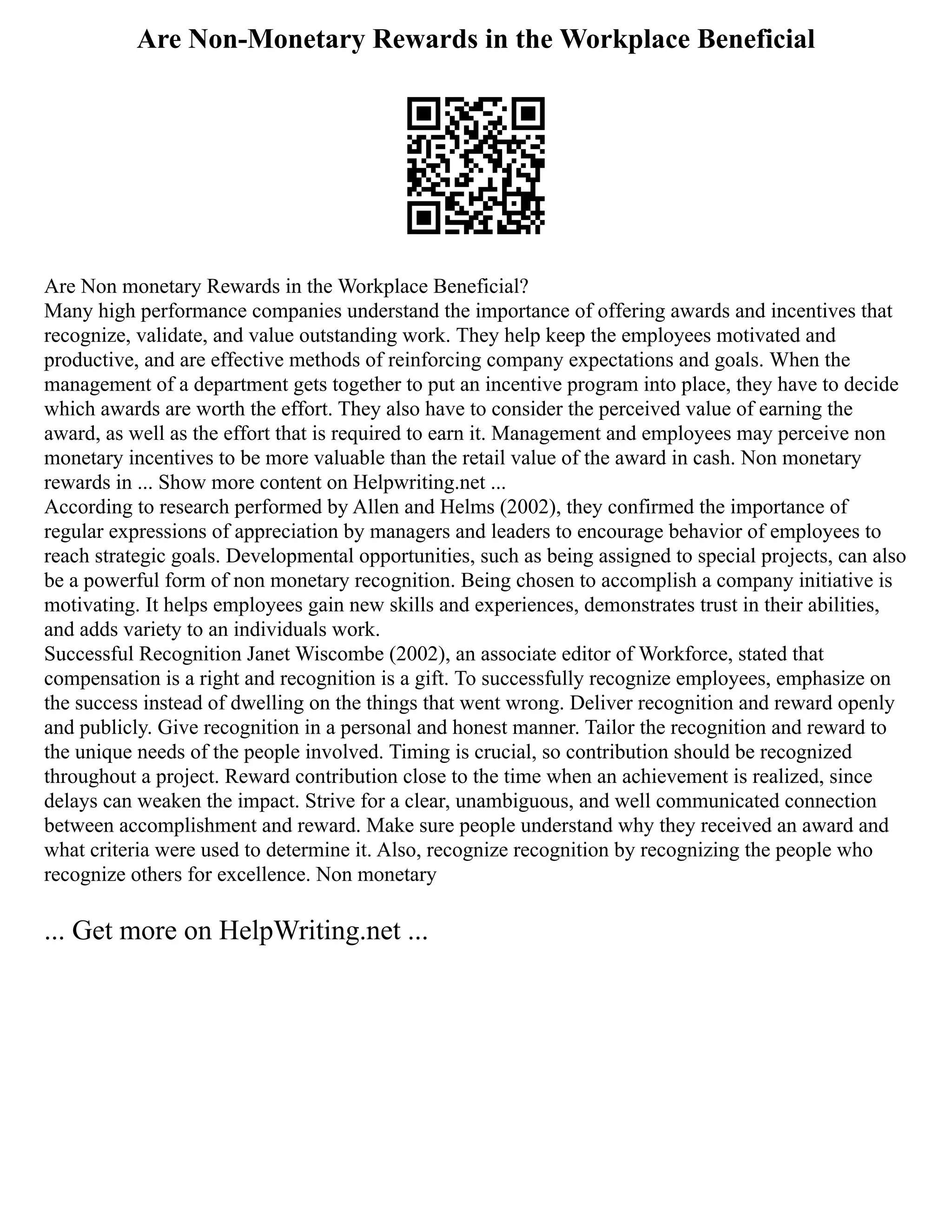 Are Non-Monetary Rewards in the Workplace Beneficial
Are Non monetary Rewards in the Workplace Beneficial?
Many high performance companies understand the importance of offering awards and incentives that
recognize, validate, and value outstanding work. They help keep the employees motivated and
productive, and are effective methods of reinforcing company expectations and goals. When the
management of a department gets together to put an incentive program into place, they have to decide
which awards are worth the effort. They also have to consider the perceived value of earning the
award, as well as the effort that is required to earn it. Management and employees may perceive non
monetary incentives to be more valuable than the retail value of the award in cash. Non monetary
rewards in ... Show more content on Helpwriting.net ...
According to research performed by Allen and Helms (2002), they confirmed the importance of
regular expressions of appreciation by managers and leaders to encourage behavior of employees to
reach strategic goals. Developmental opportunities, such as being assigned to special projects, can also
be a powerful form of non monetary recognition. Being chosen to accomplish a company initiative is
motivating. It helps employees gain new skills and experiences, demonstrates trust in their abilities,
and adds variety to an individuals work.
Successful Recognition Janet Wiscombe (2002), an associate editor of Workforce, stated that
compensation is a right and recognition is a gift. To successfully recognize employees, emphasize on
the success instead of dwelling on the things that went wrong. Deliver recognition and reward openly
and publicly. Give recognition in a personal and honest manner. Tailor the recognition and reward to
the unique needs of the people involved. Timing is crucial, so contribution should be recognized
throughout a project. Reward contribution close to the time when an achievement is realized, since
delays can weaken the impact. Strive for a clear, unambiguous, and well communicated connection
between accomplishment and reward. Make sure people understand why they received an award and
what criteria were used to determine it. Also, recognize recognition by recognizing the people who
recognize others for excellence. Non monetary
... Get more on HelpWriting.net ...
 