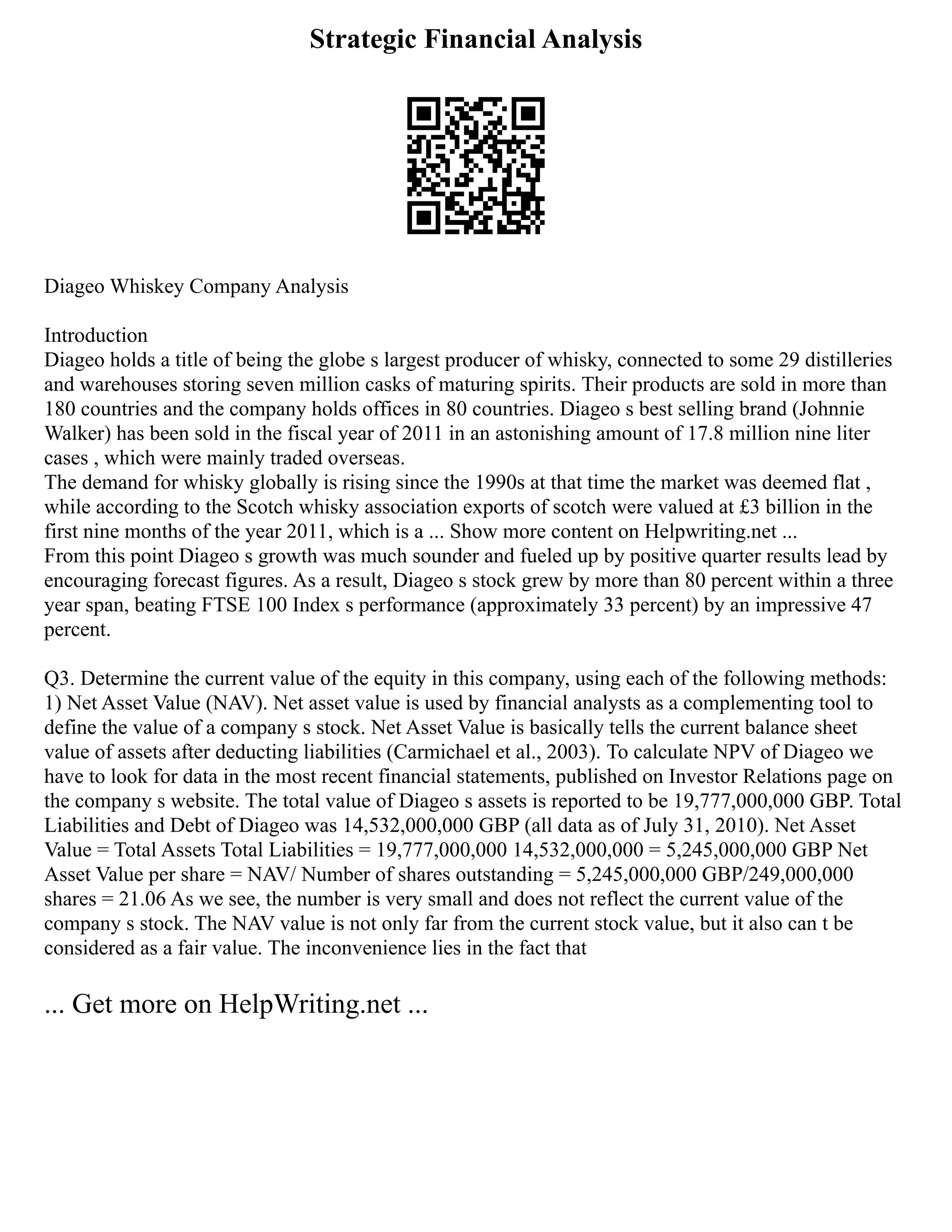 Strategic Financial Analysis
Diageo Whiskey Company Analysis
Introduction
Diageo holds a title of being the globe s largest producer of whisky, connected to some 29 distilleries
and warehouses storing seven million casks of maturing spirits. Their products are sold in more than
180 countries and the company holds offices in 80 countries. Diageo s best selling brand (Johnnie
Walker) has been sold in the fiscal year of 2011 in an astonishing amount of 17.8 million nine liter
cases , which were mainly traded overseas.
The demand for whisky globally is rising since the 1990s at that time the market was deemed flat ,
while according to the Scotch whisky association exports of scotch were valued at £3 billion in the
first nine months of the year 2011, which is a ... Show more content on Helpwriting.net ...
From this point Diageo s growth was much sounder and fueled up by positive quarter results lead by
encouraging forecast figures. As a result, Diageo s stock grew by more than 80 percent within a three
year span, beating FTSE 100 Index s performance (approximately 33 percent) by an impressive 47
percent.
Q3. Determine the current value of the equity in this company, using each of the following methods:
1) Net Asset Value (NAV). Net asset value is used by financial analysts as a complementing tool to
define the value of a company s stock. Net Asset Value is basically tells the current balance sheet
value of assets after deducting liabilities (Carmichael et al., 2003). To calculate NPV of Diageo we
have to look for data in the most recent financial statements, published on Investor Relations page on
the company s website. The total value of Diageo s assets is reported to be 19,777,000,000 GBP. Total
Liabilities and Debt of Diageo was 14,532,000,000 GBP (all data as of July 31, 2010). Net Asset
Value = Total Assets Total Liabilities = 19,777,000,000 14,532,000,000 = 5,245,000,000 GBP Net
Asset Value per share = NAV/ Number of shares outstanding = 5,245,000,000 GBP/249,000,000
shares = 21.06 As we see, the number is very small and does not reflect the current value of the
company s stock. The NAV value is not only far from the current stock value, but it also can t be
considered as a fair value. The inconvenience lies in the fact that
... Get more on HelpWriting.net ...
 