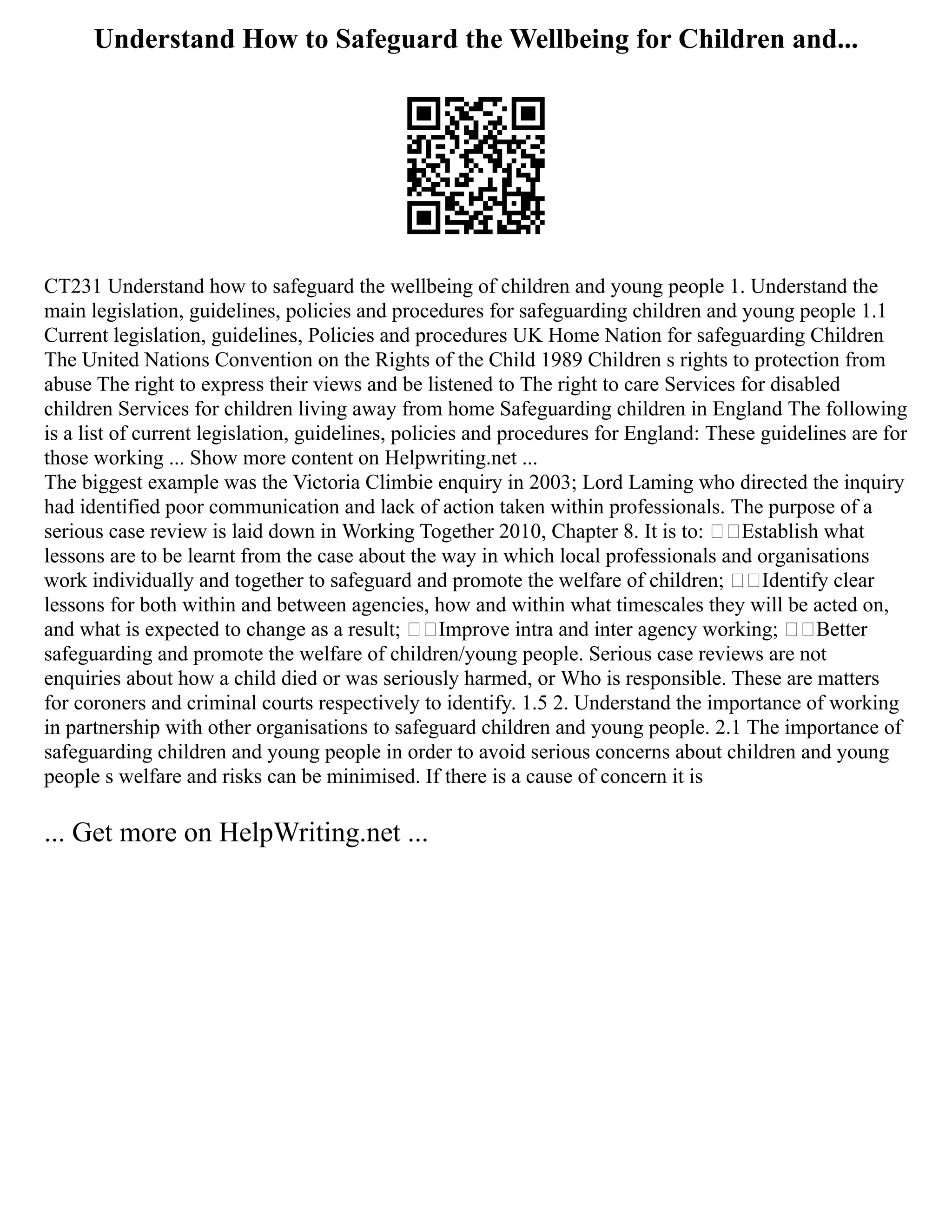 Understand How to Safeguard the Wellbeing for Children and...
CT231 Understand how to safeguard the wellbeing of children and young people 1. Understand the
main legislation, guidelines, policies and procedures for safeguarding children and young people 1.1
Current legislation, guidelines, Policies and procedures UK Home Nation for safeguarding Children
The United Nations Convention on the Rights of the Child 1989 Children s rights to protection from
abuse The right to express their views and be listened to The right to care Services for disabled
children Services for children living away from home Safeguarding children in England The following
is a list of current legislation, guidelines, policies and procedures for England: These guidelines are for
those working ... Show more content on Helpwriting.net ...
The biggest example was the Victoria Climbie enquiry in 2003; Lord Laming who directed the inquiry
had identified poor communication and lack of action taken within professionals. The purpose of a
serious case review is laid down in Working Together 2010, Chapter 8. It is to: Establish what
lessons are to be learnt from the case about the way in which local professionals and organisations
work individually and together to safeguard and promote the welfare of children; Identify clear
lessons for both within and between agencies, how and within what timescales they will be acted on,
and what is expected to change as a result; Improve intra and inter agency working; Better
safeguarding and promote the welfare of children/young people. Serious case reviews are not
enquiries about how a child died or was seriously harmed, or Who is responsible. These are matters
for coroners and criminal courts respectively to identify. 1.5 2. Understand the importance of working
in partnership with other organisations to safeguard children and young people. 2.1 The importance of
safeguarding children and young people in order to avoid serious concerns about children and young
people s welfare and risks can be minimised. If there is a cause of concern it is
... Get more on HelpWriting.net ...
 