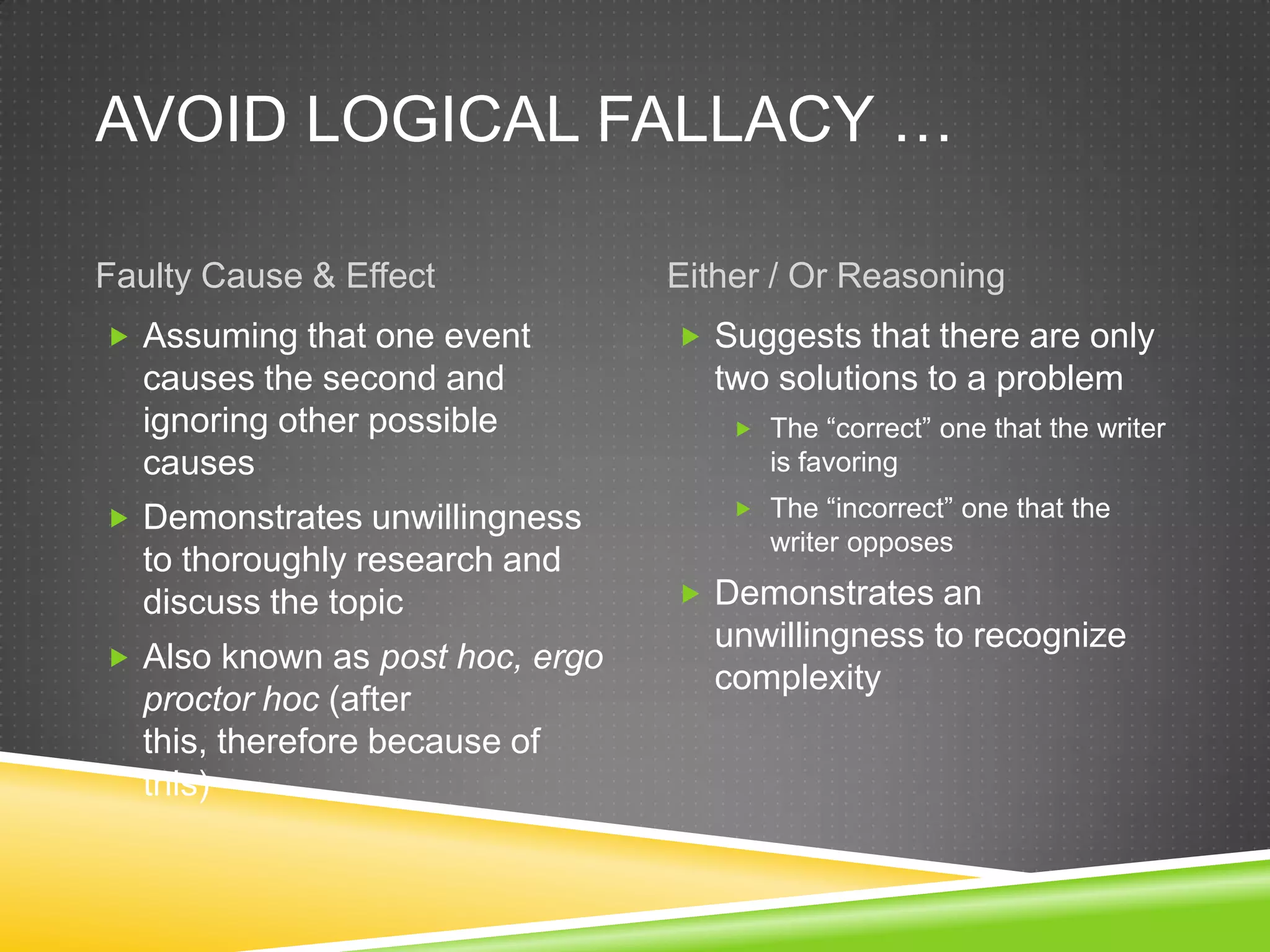 AVOID LOGICAL FALLACY …

Faulty Cause & Effect            Either / Or Reasoning
 Assuming that one event         Suggests that there are only
  causes the second and            two solutions to a problem
  ignoring other possible             The “correct” one that the writer
  causes                                is favoring

 Demonstrates unwillingness          The “incorrect” one that the
                                        writer opposes
  to thoroughly research and
  discuss the topic               Demonstrates an
                                   unwillingness to recognize
 Also known as post hoc, ergo
                                   complexity
  proctor hoc (after
  this, therefore because of
  this)
 