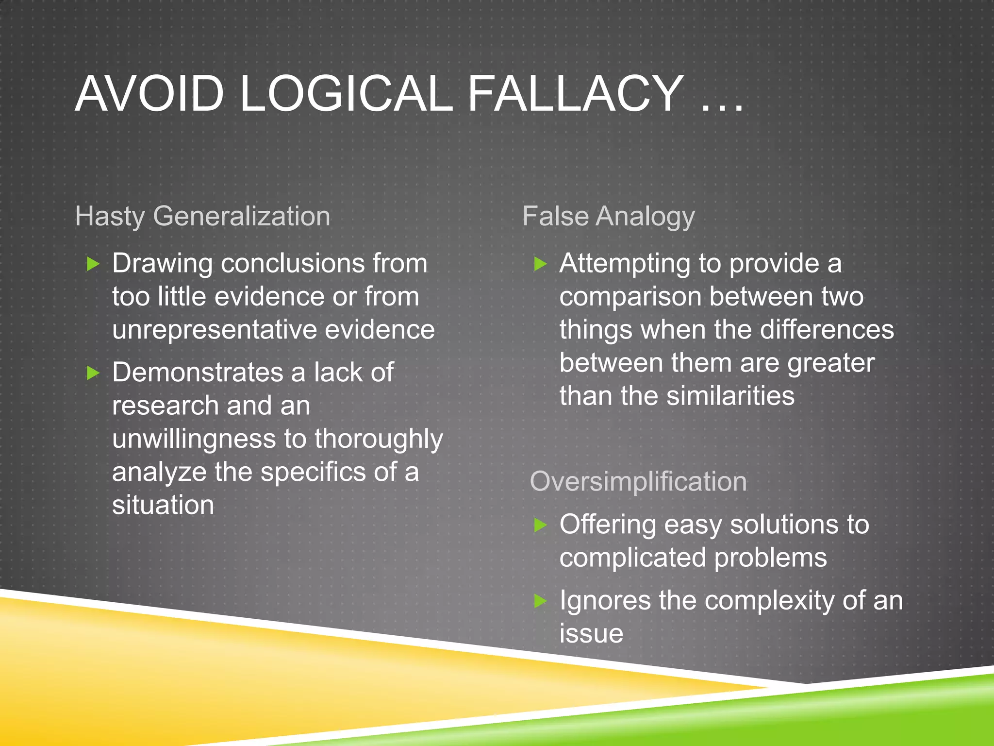 AVOID LOGICAL FALLACY …

Hasty Generalization            False Analogy
 Drawing conclusions from       Attempting to provide a
  too little evidence or from     comparison between two
  unrepresentative evidence       things when the differences
 Demonstrates a lack of          between them are greater
  research and an                 than the similarities
  unwillingness to thoroughly
  analyze the specifics of a    Oversimplification
  situation
                                 Offering easy solutions to
                                  complicated problems
                                 Ignores the complexity of an
                                  issue
 
