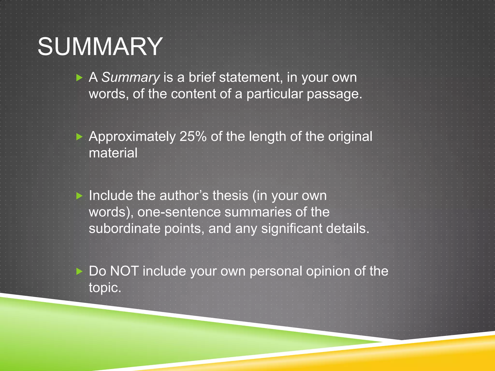 SUMMARY
   A Summary is a brief statement, in your own
    words, of the content of a particular passage.


   Approximately 25% of the length of the original
    material


   Include the author’s thesis (in your own
    words), one-sentence summaries of the
    subordinate points, and any significant details.


   Do NOT include your own personal opinion of the
    topic.
 