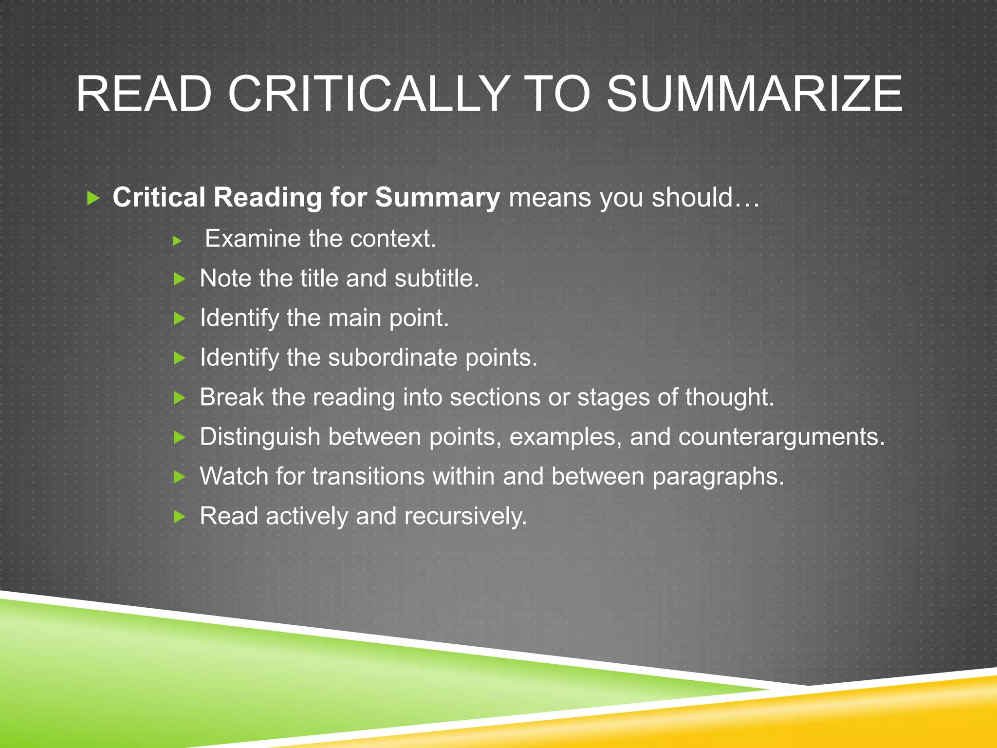 READ CRITICALLY TO SUMMARIZE
 Critical Reading for Summary means you should…
         Examine the context.
       Note the title and subtitle.
       Identify the main point.
       Identify the subordinate points.
       Break the reading into sections or stages of thought.
       Distinguish between points, examples, and counterarguments.
       Watch for transitions within and between paragraphs.
       Read actively and recursively.
 