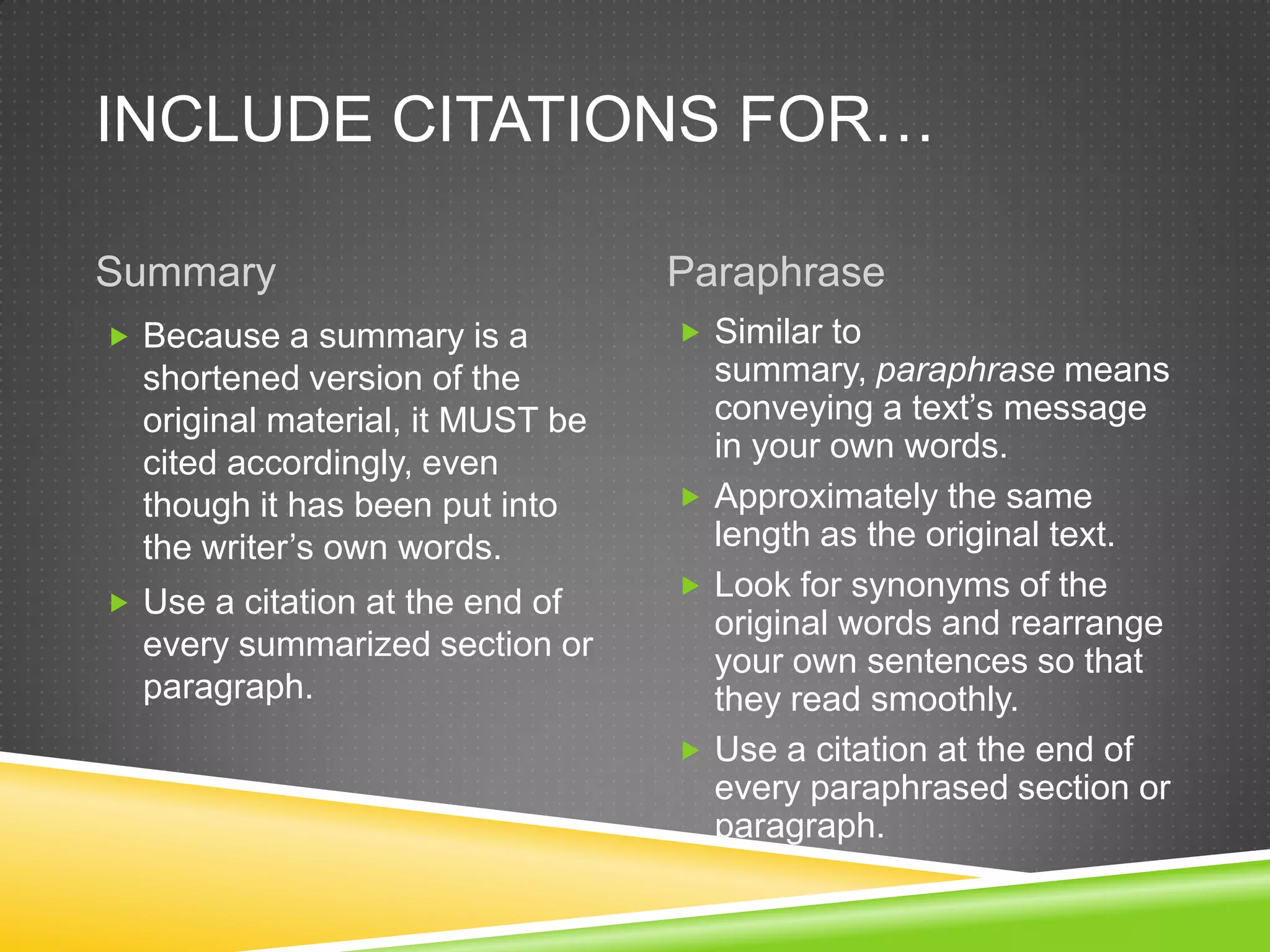INCLUDE CITATIONS FOR…

Summary                           Paraphrase
 Because a summary is a           Similar to
  shortened version of the          summary, paraphrase means
  original material, it MUST be     conveying a text’s message
  cited accordingly, even           in your own words.
  though it has been put into      Approximately the same
  the writer’s own words.           length as the original text.
                                   Look for synonyms of the
 Use a citation at the end of
                                    original words and rearrange
  every summarized section or       your own sentences so that
  paragraph.                        they read smoothly.
                                   Use a citation at the end of
                                    every paraphrased section or
                                    paragraph.
 