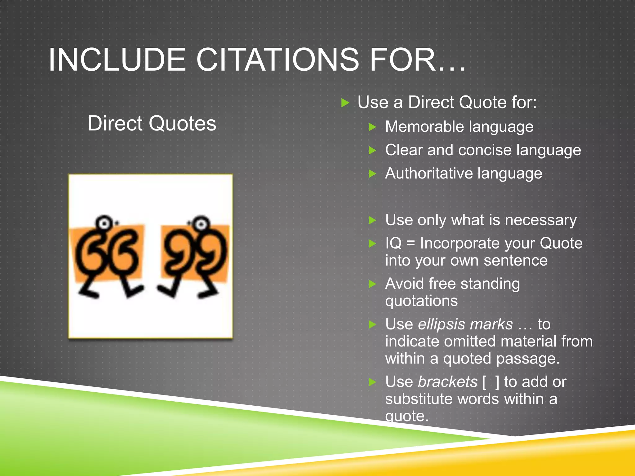 INCLUDE CITATIONS FOR…
                   Use a Direct Quote for:
  Direct Quotes       Memorable language
                      Clear and concise language
                      Authoritative language


                      Use only what is necessary
                      IQ = Incorporate your Quote
                       into your own sentence
                      Avoid free standing
                       quotations
                      Use ellipsis marks … to
                       indicate omitted material from
                       within a quoted passage.
                      Use brackets [ ] to add or
                       substitute words within a
                       quote.
 