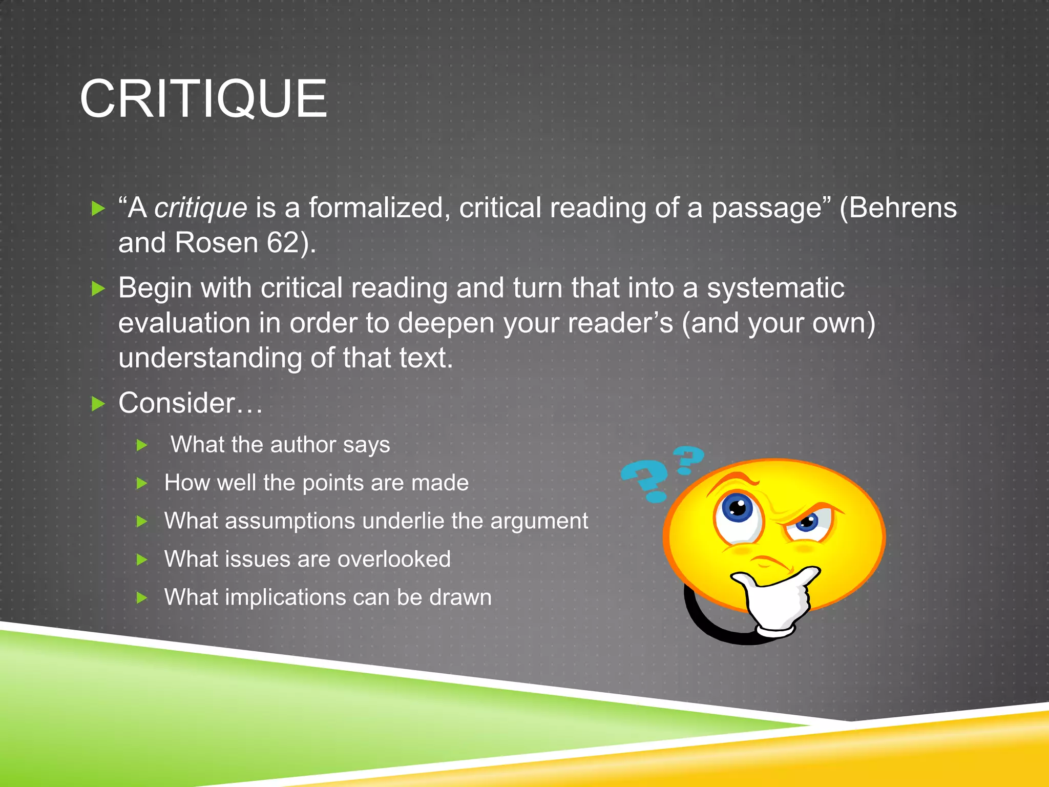 CRITIQUE
 “A critique is a formalized, critical reading of a passage” (Behrens
  and Rosen 62).
 Begin with critical reading and turn that into a systematic
  evaluation in order to deepen your reader’s (and your own)
  understanding of that text.
 Consider…
      What the author says
    How well the points are made
    What assumptions underlie the argument
    What issues are overlooked
    What implications can be drawn
 