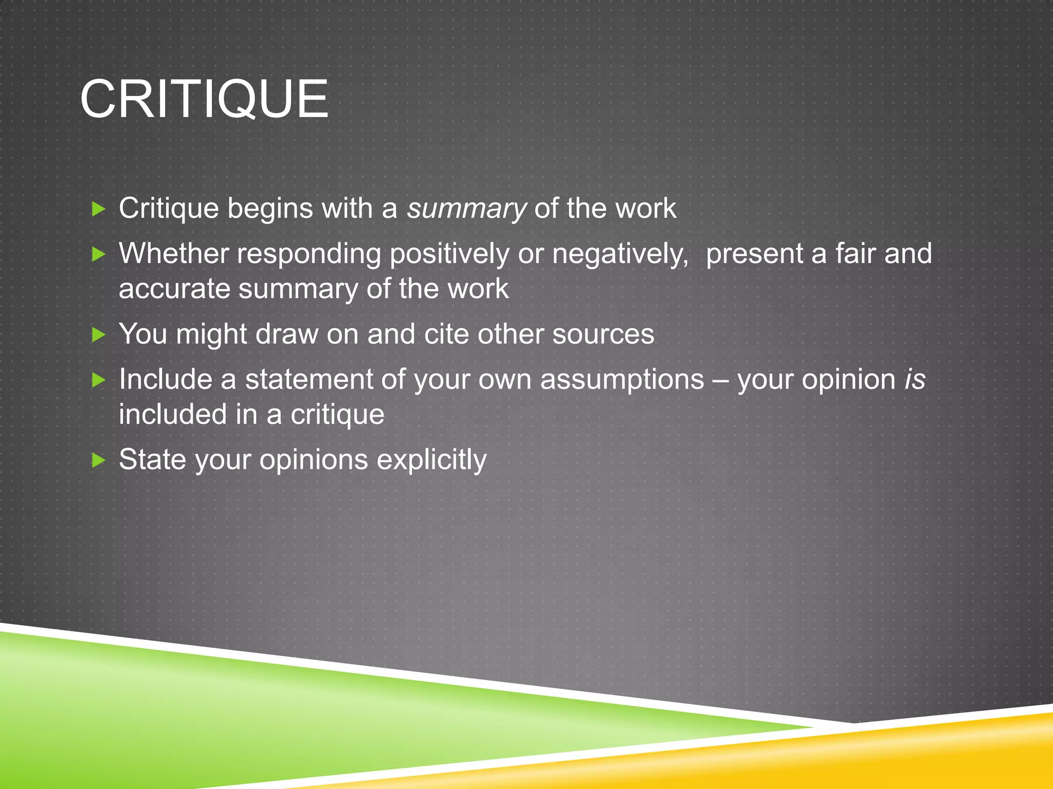 CRITIQUE
 Critique begins with a summary of the work
 Whether responding positively or negatively, present a fair and
  accurate summary of the work
 You might draw on and cite other sources
 Include a statement of your own assumptions – your opinion is
  included in a critique
 State your opinions explicitly
 