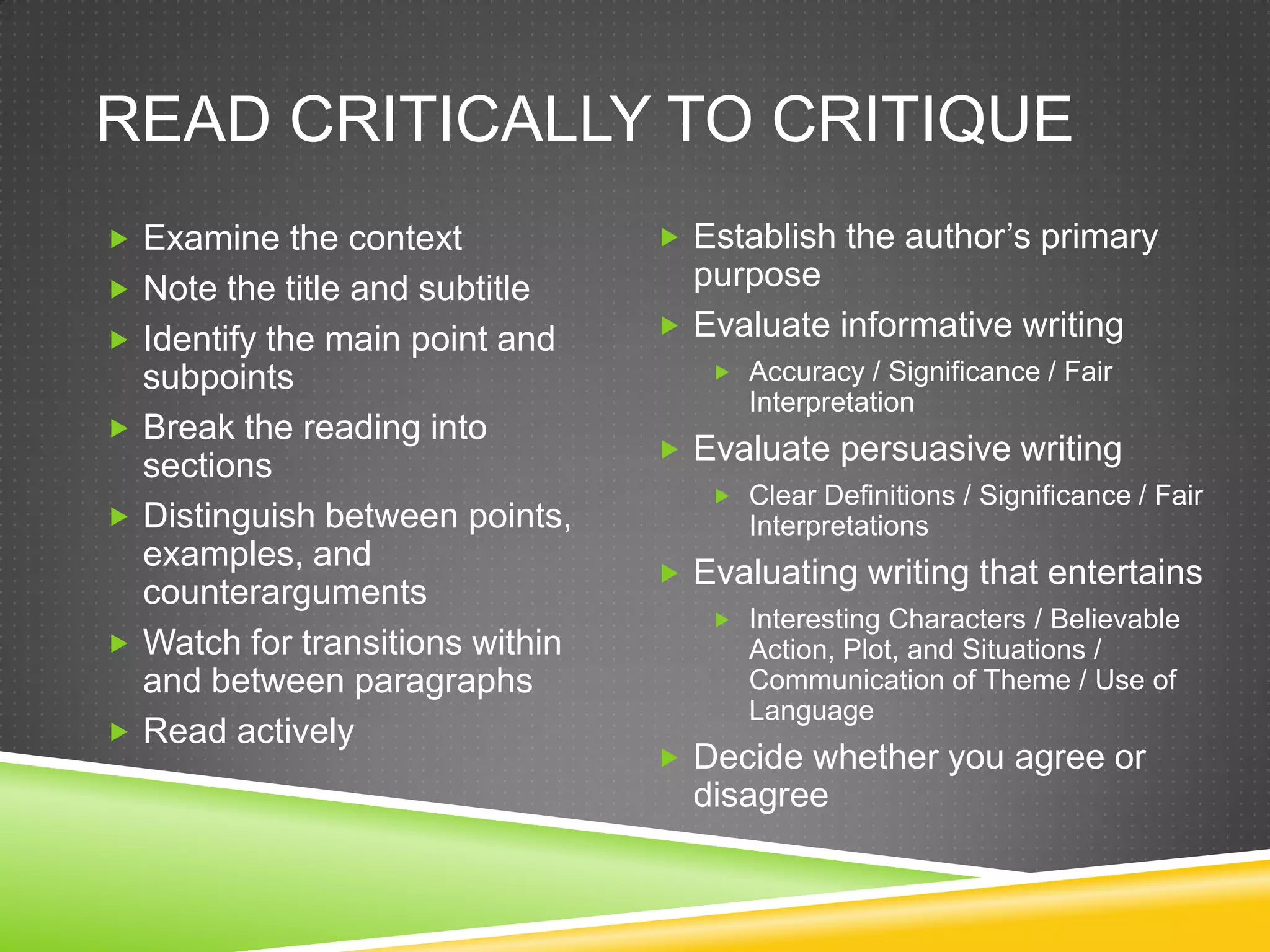 READ CRITICALLY TO CRITIQUE
 Examine the context               Establish the author’s primary
 Note the title and subtitle        purpose
 Identify the main point and       Evaluate informative writing
    subpoints                          Accuracy / Significance / Fair
                                         Interpretation
   Break the reading into
                                    Evaluate persuasive writing
    sections
                                       Clear Definitions / Significance / Fair
   Distinguish between points,          Interpretations
    examples, and
                                    Evaluating writing that entertains
    counterarguments
                                       Interesting Characters / Believable
   Watch for transitions within         Action, Plot, and Situations /
    and between paragraphs               Communication of Theme / Use of
                                         Language
   Read actively
                                    Decide whether you agree or
                                     disagree
 