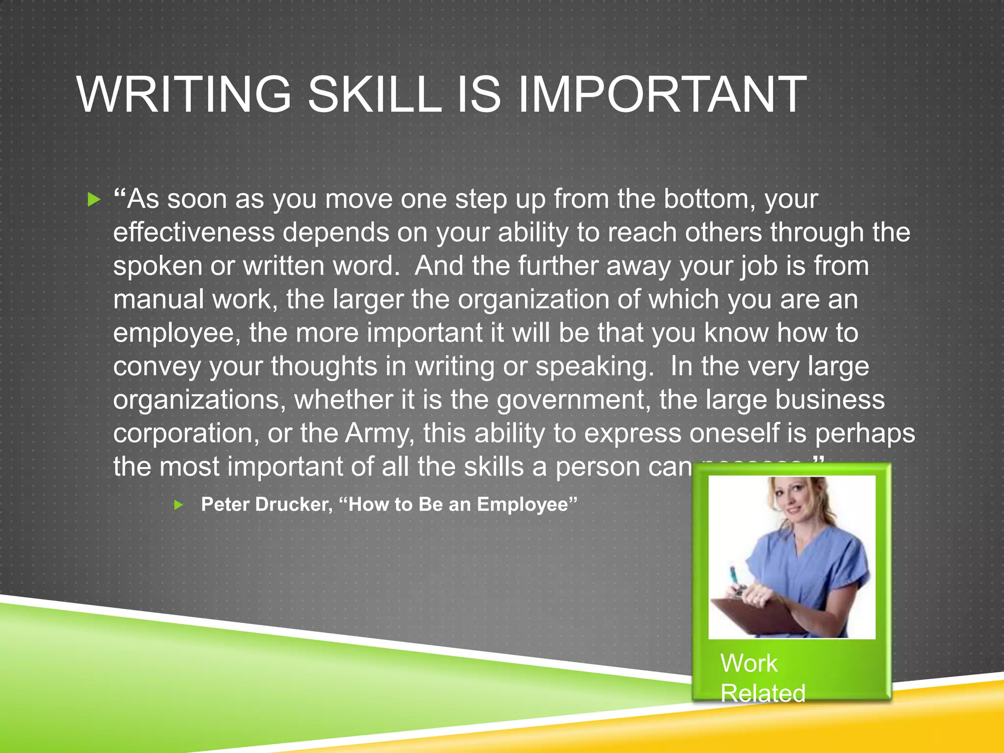 WRITING SKILL IS IMPORTANT
 “As soon as you move one step up from the bottom, your
  effectiveness depends on your ability to reach others through the
  spoken or written word. And the further away your job is from
  manual work, the larger the organization of which you are an
  employee, the more important it will be that you know how to
  convey your thoughts in writing or speaking. In the very large
  organizations, whether it is the government, the large business
  corporation, or the Army, this ability to express oneself is perhaps
  the most important of all the skills a person can possess.”
       Peter Drucker, “How to Be an Employee”




                                                     Work
                                                     Related
 