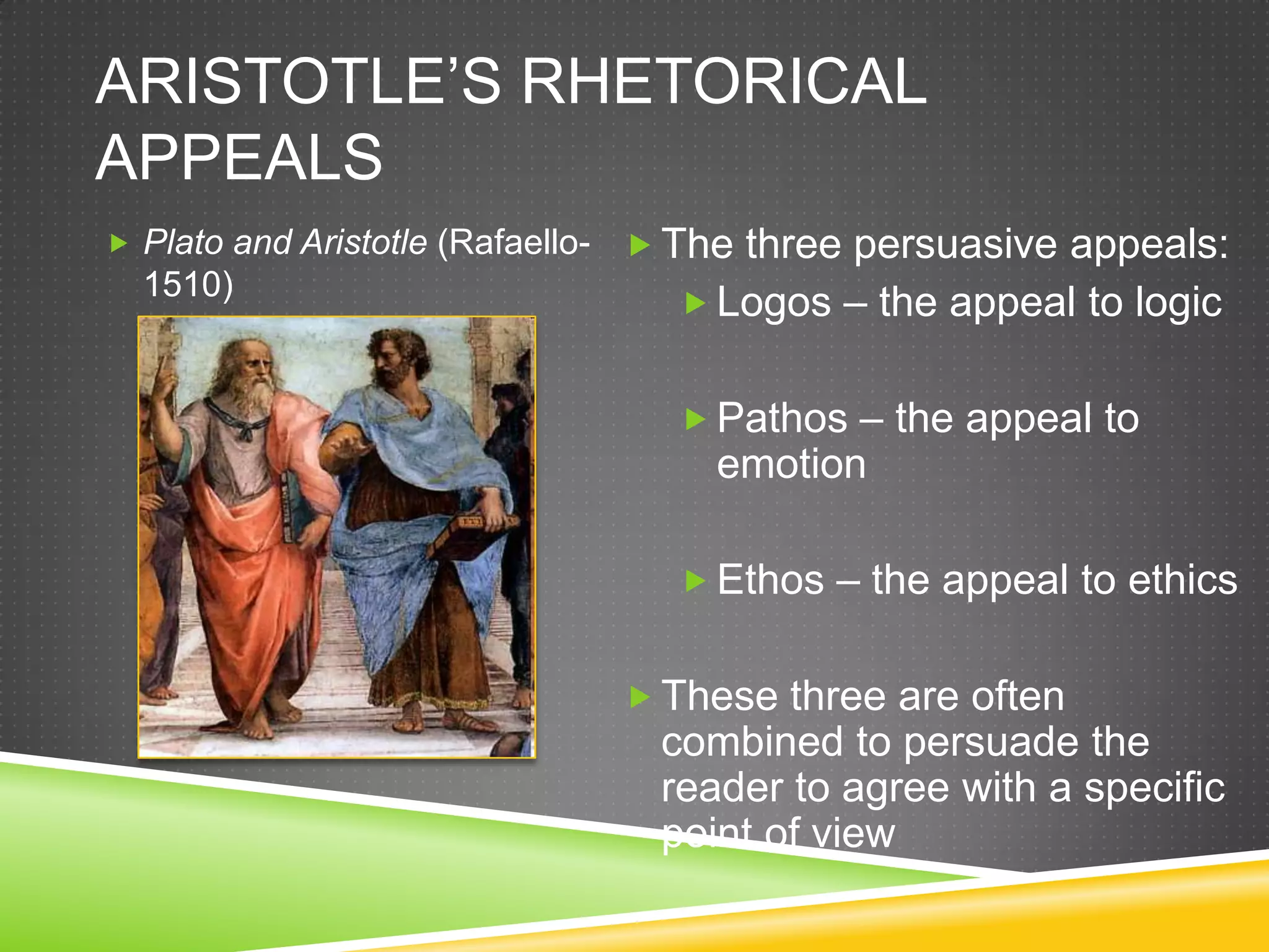 ARISTOTLE’S RHETORICAL
APPEALS
 Plato and Aristotle (Rafaello-    The three persuasive appeals:
  1510)
                                      Logos – the appeal to logic


                                      Pathos – the appeal to
                                       emotion

                                      Ethos – the appeal to ethics


                                    These three are often
                                    combined to persuade the
                                    reader to agree with a specific
                                    point of view
 