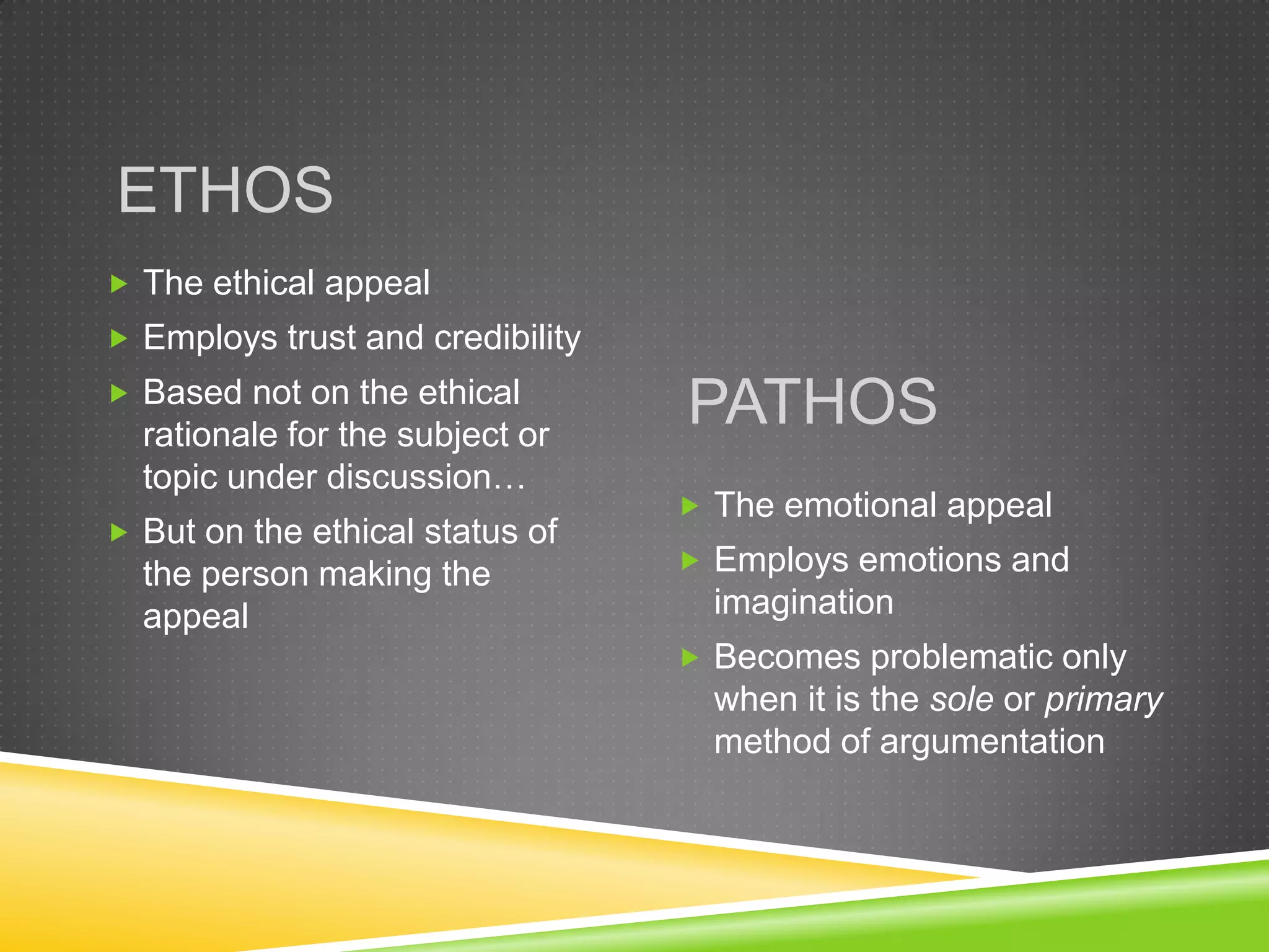ETHOS
 The ethical appeal
 Employs trust and credibility
 Based not on the ethical
  rationale for the subject or
                                  PATHOS
  topic under discussion…
                                   The emotional appeal
 But on the ethical status of
  the person making the            Employs emotions and
  appeal                            imagination
                                   Becomes problematic only
                                    when it is the sole or primary
                                    method of argumentation
 