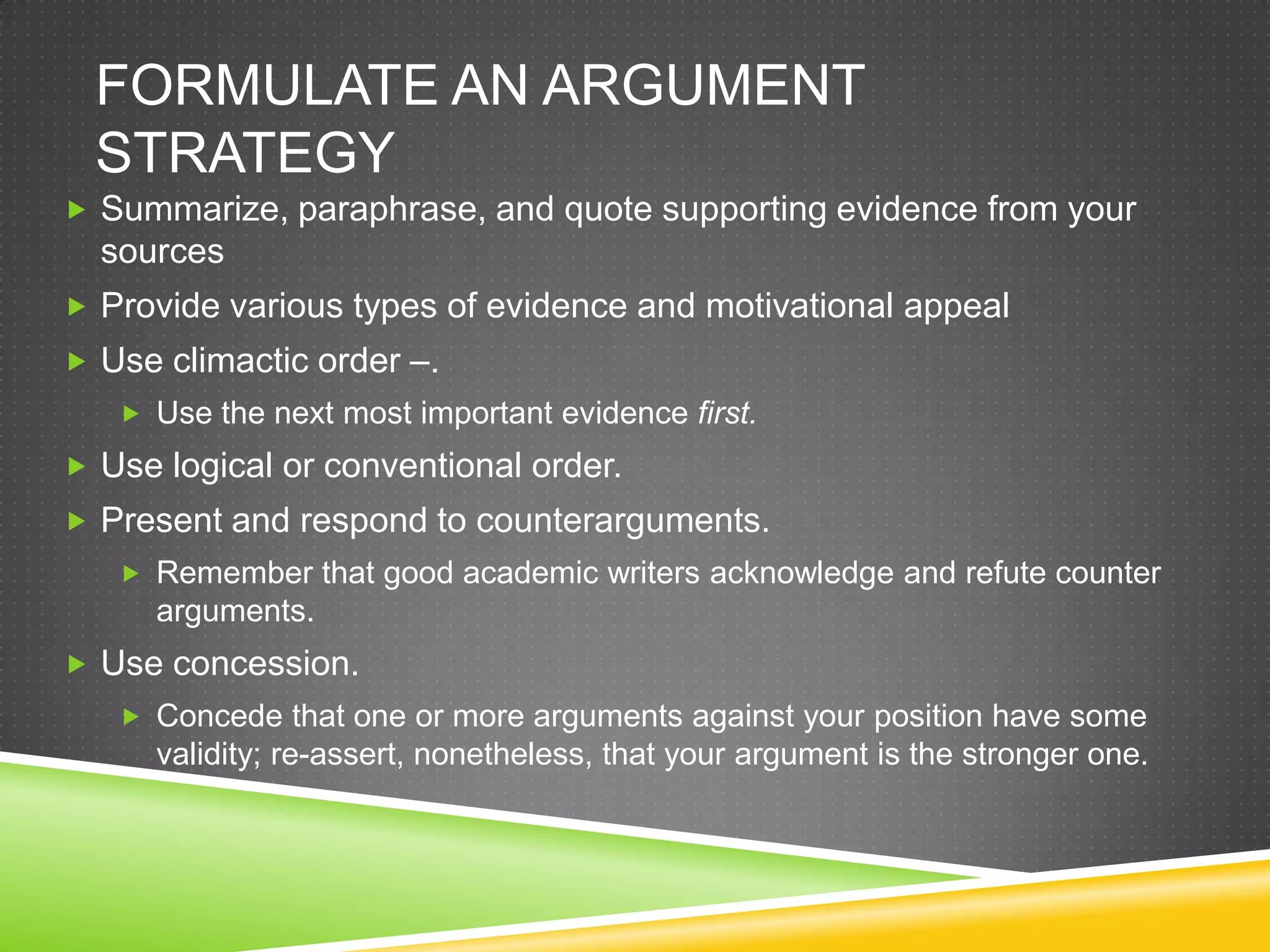 FORMULATE AN ARGUMENT
  STRATEGY
 Summarize, paraphrase, and quote supporting evidence from your
  sources
 Provide various types of evidence and motivational appeal
 Use climactic order –.
    Use the next most important evidence first.
 Use logical or conventional order.
 Present and respond to counterarguments.
    Remember that good academic writers acknowledge and refute counter
      arguments.
 Use concession.
    Concede that one or more arguments against your position have some
      validity; re-assert, nonetheless, that your argument is the stronger one.
 