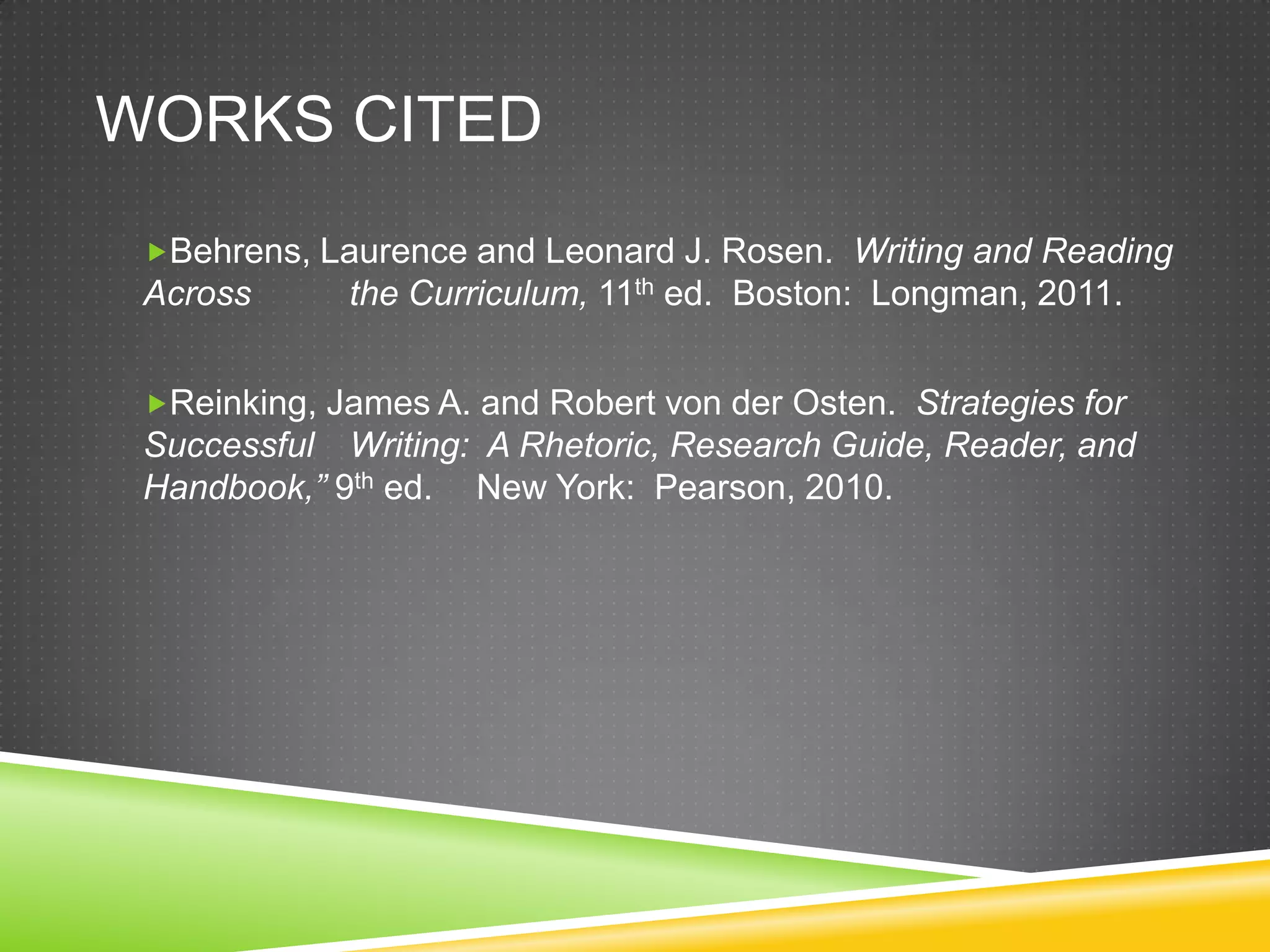 WORKS CITED
 Behrens, Laurence and Leonard J. Rosen. Writing and Reading
 Across      the Curriculum, 11th ed. Boston: Longman, 2011.


 Reinking, James A. and Robert von der Osten. Strategies for
 Successful Writing: A Rhetoric, Research Guide, Reader, and
 Handbook,” 9th ed. New York: Pearson, 2010.
 