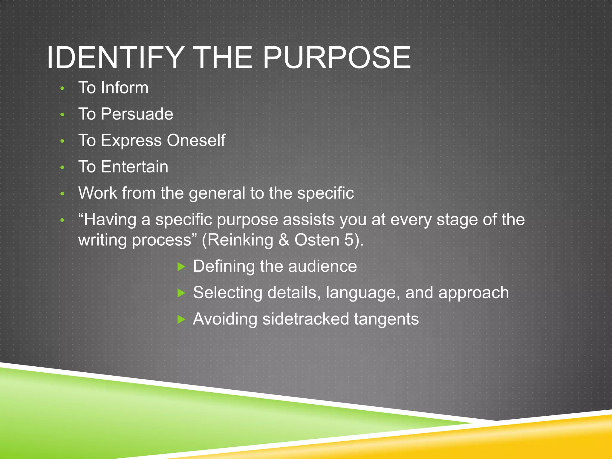 IDENTIFY THE PURPOSE
• To Inform
• To Persuade
• To Express Oneself
• To Entertain
• Work from the general to the specific
• “Having a specific purpose assists you at every stage of the
  writing process” (Reinking & Osten 5).
                  Defining the audience
                  Selecting details, language, and approach
                  Avoiding sidetracked tangents
 