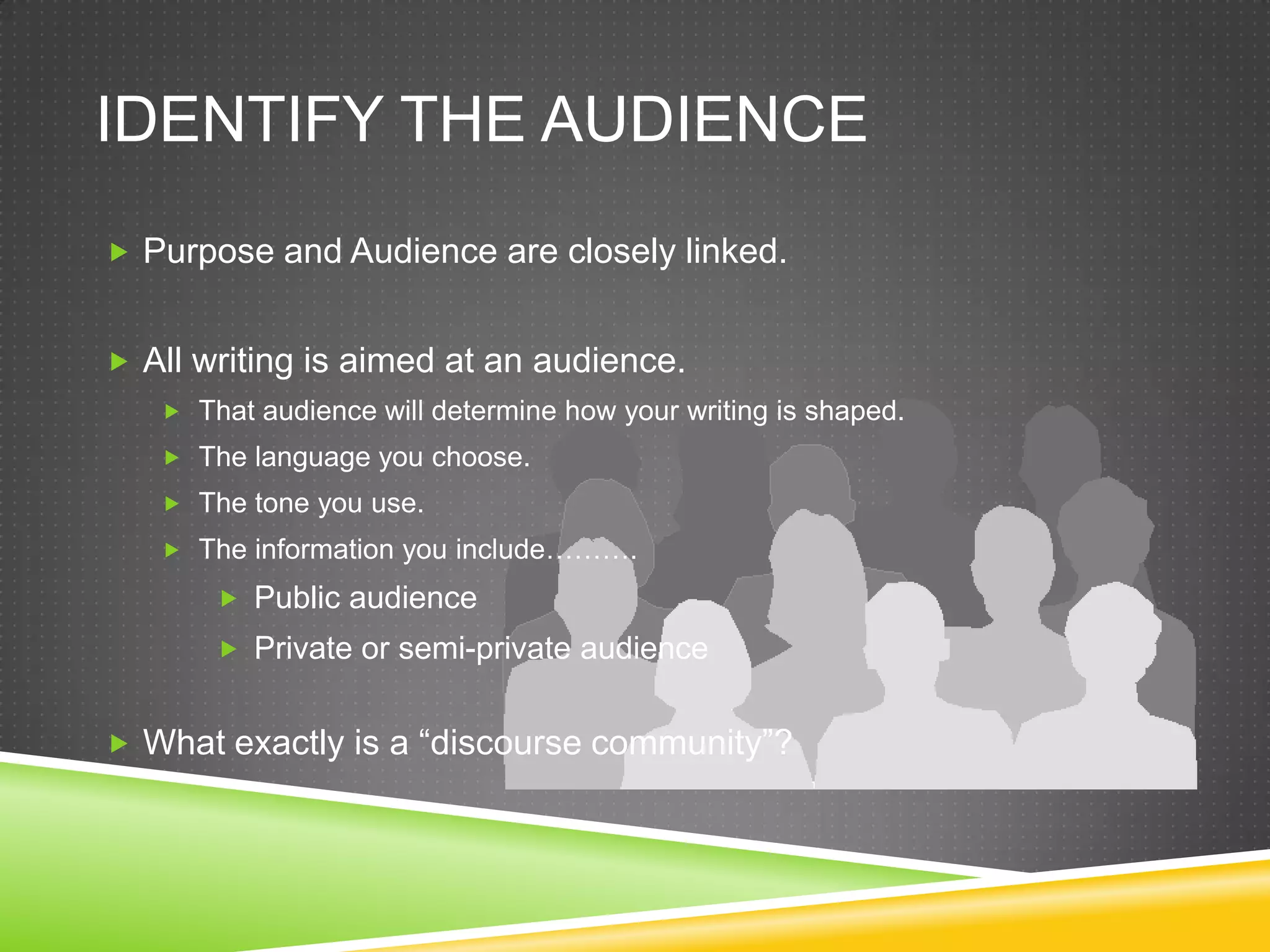 IDENTIFY THE AUDIENCE
 Purpose and Audience are closely linked.


 All writing is aimed at an audience.
    That audience will determine how your writing is shaped.
    The language you choose.
    The tone you use.
    The information you include……….

        Public audience
        Private or semi-private audience


 What exactly is a “discourse community”?
 