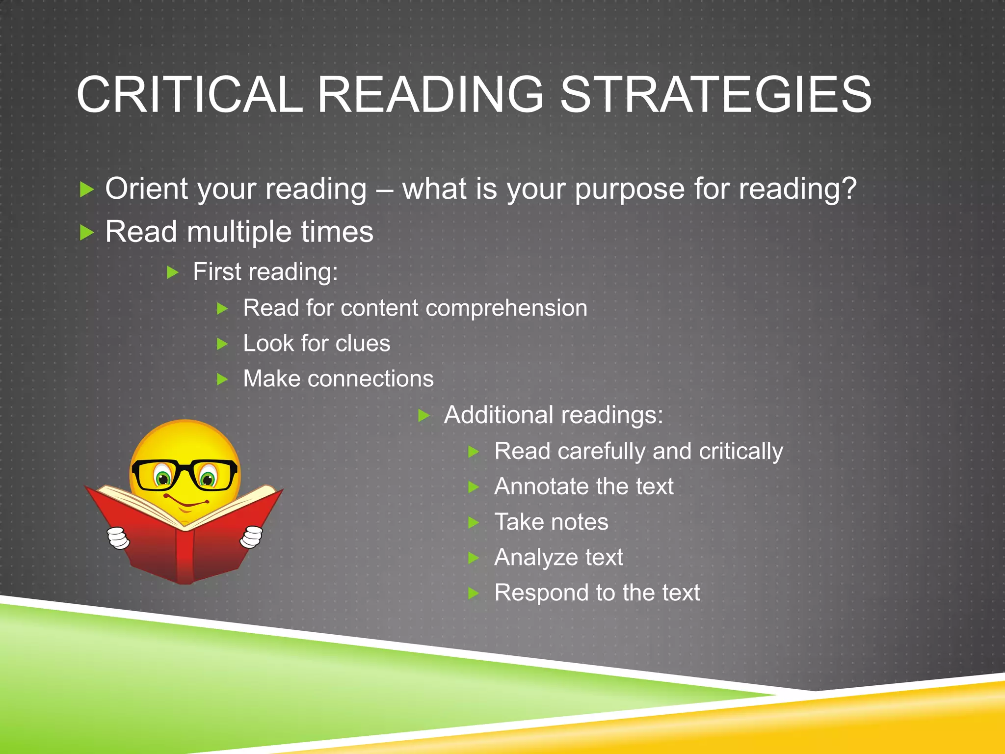 CRITICAL READING STRATEGIES
 Orient your reading – what is your purpose for reading?
 Read multiple times
      First reading:
           Read for content comprehension
           Look for clues
           Make connections
                              Additional readings:
                                  Read carefully and critically
                                  Annotate the text
                                  Take notes
                                  Analyze text
                                  Respond to the text
 
