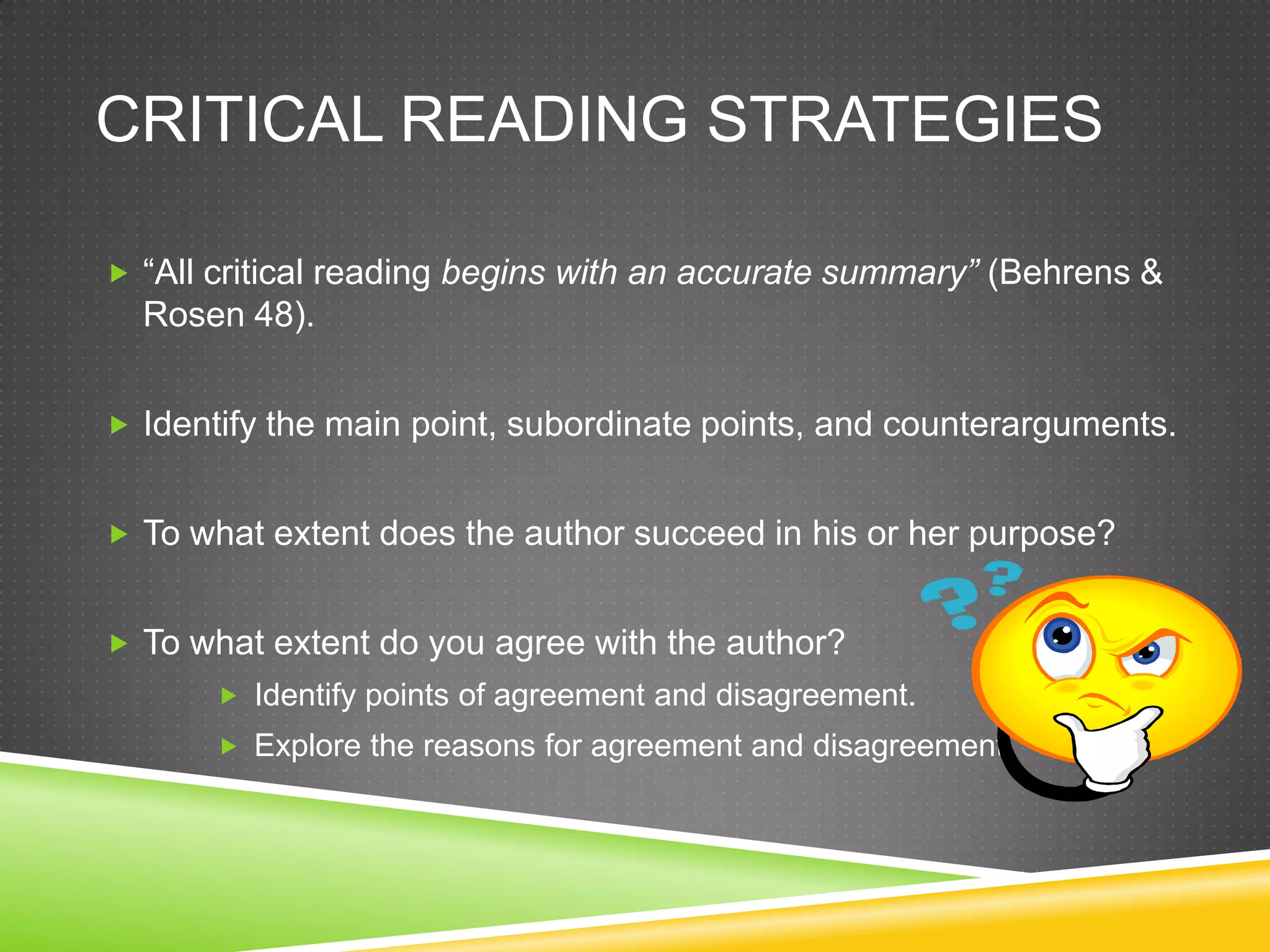 CRITICAL READING STRATEGIES

 “All critical reading begins with an accurate summary” (Behrens &
  Rosen 48).


 Identify the main point, subordinate points, and counterarguments.


 To what extent does the author succeed in his or her purpose?


 To what extent do you agree with the author?
        Identify points of agreement and disagreement.
        Explore the reasons for agreement and disagreement.
 