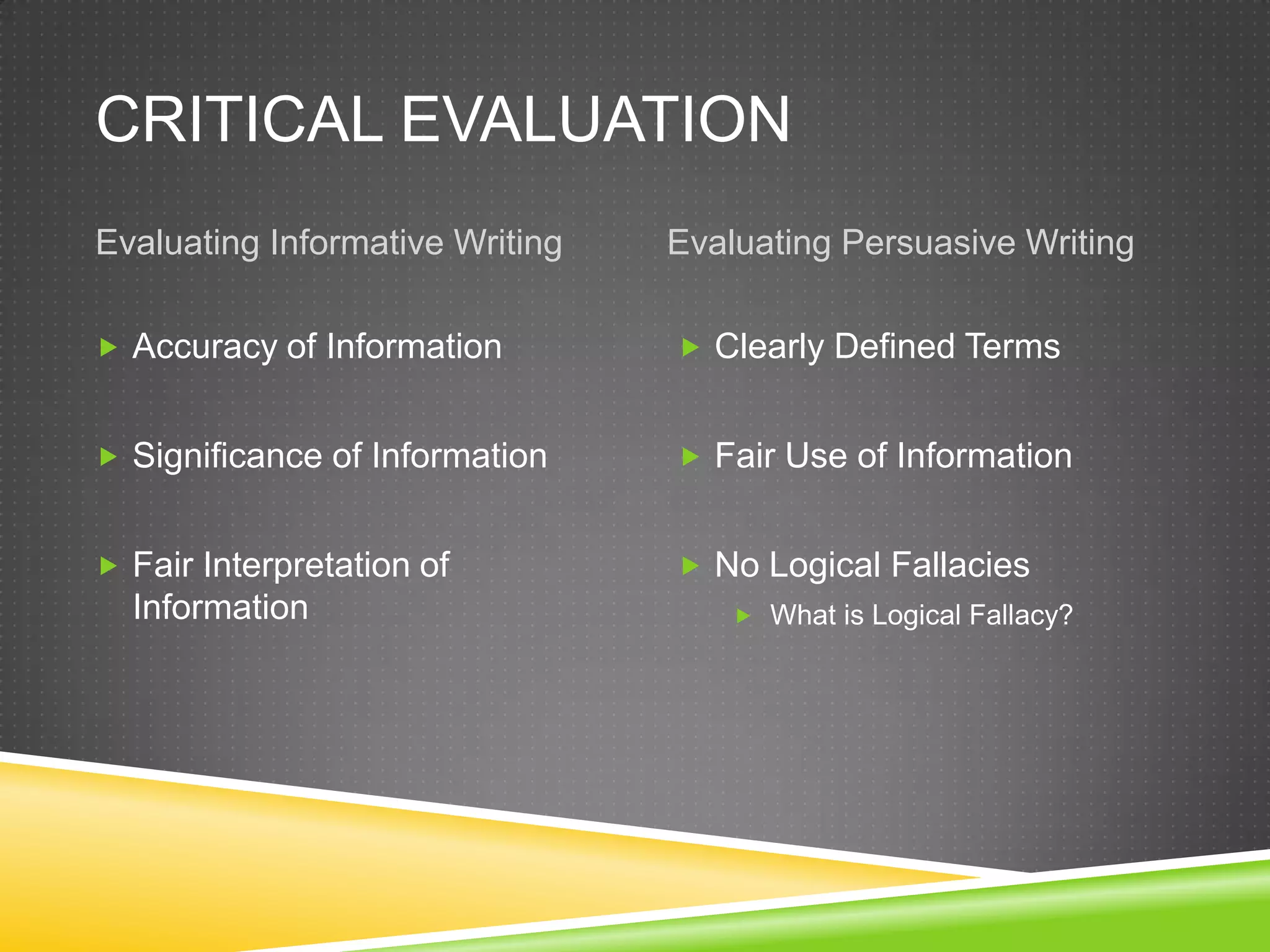 CRITICAL EVALUATION
Evaluating Informative Writing   Evaluating Persuasive Writing

 Accuracy of Information         Clearly Defined Terms


 Significance of Information     Fair Use of Information


 Fair Interpretation of          No Logical Fallacies
  Information                         What is Logical Fallacy?
 