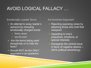 AVOID LOGICAL FALLACY …

Emotionally Loaded Terms        Ad Hominem Argument
 An attempt to sway reader’s    Rejecting opposing views by
  opinions by choosing            attacking those who hold that
  emotionally charged words       viewpoint
    “family values”             Appealing to one’s
    “pay the price”              prejudices, emotions, or
 Are the terms being used        special interests
  deceptively or to hide the     Disregards the central issue
  facts?                          in favor of negative attacks –
 Should NOT be the ONLY          (think political advertising)
  argument in an academic
  essay
 
