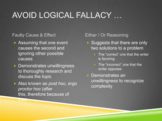 AVOID LOGICAL FALLACY …

Faulty Cause & Effect            Either / Or Reasoning
 Assuming that one event         Suggests that there are only
  causes the second and            two solutions to a problem
  ignoring other possible             The “correct” one that the writer
  causes                                is favoring

 Demonstrates unwillingness          The “incorrect” one that the
                                        writer opposes
  to thoroughly research and
  discuss the topic               Demonstrates an
                                   unwillingness to recognize
 Also known as post hoc, ergo
                                   complexity
  proctor hoc (after
  this, therefore because of
  this)
 