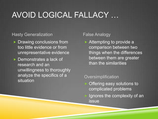 AVOID LOGICAL FALLACY …

Hasty Generalization            False Analogy
 Drawing conclusions from       Attempting to provide a
  too little evidence or from     comparison between two
  unrepresentative evidence       things when the differences
 Demonstrates a lack of          between them are greater
  research and an                 than the similarities
  unwillingness to thoroughly
  analyze the specifics of a    Oversimplification
  situation
                                 Offering easy solutions to
                                  complicated problems
                                 Ignores the complexity of an
                                  issue
 