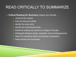 READ CRITICALLY TO SUMMARIZE
 Critical Reading for Summary means you should…
         Examine the context.
       Note the title and subtitle.
       Identify the main point.
       Identify the subordinate points.
       Break the reading into sections or stages of thought.
       Distinguish between points, examples, and counterarguments.
       Watch for transitions within and between paragraphs.
       Read actively and recursively.
 