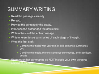 SUMMARY WRITING
 Read the passage carefully.
 Reread.
 Provide the context for the essay.
 Introduce the author and the article title.
 Write a thesis of the entire passage.
 Write one-sentence summaries of each stage of thought.
 Write the first draft
        Combine the thesis with your lists of one-sentence summaries
          OR
        Combine the thesis, the one-sentence summaries, and significant
          details
 Remember that summaries do NOT include your own personal
  opinion of the topic.
 