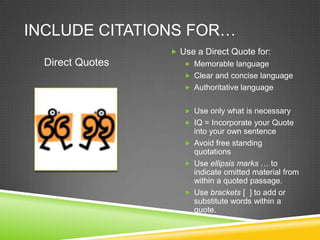 INCLUDE CITATIONS FOR…
                   Use a Direct Quote for:
  Direct Quotes       Memorable language
                      Clear and concise language
                      Authoritative language


                      Use only what is necessary
                      IQ = Incorporate your Quote
                       into your own sentence
                      Avoid free standing
                       quotations
                      Use ellipsis marks … to
                       indicate omitted material from
                       within a quoted passage.
                      Use brackets [ ] to add or
                       substitute words within a
                       quote.
 