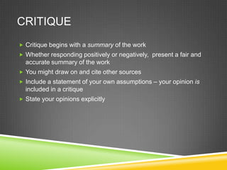 CRITIQUE
 Critique begins with a summary of the work
 Whether responding positively or negatively, present a fair and
  accurate summary of the work
 You might draw on and cite other sources
 Include a statement of your own assumptions – your opinion is
  included in a critique
 State your opinions explicitly
 