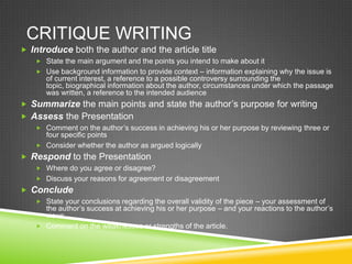 CRITIQUE WRITING
 Introduce both the author and the article title
    State the main argument and the points you intend to make about it
    Use background information to provide context – information explaining why the issue is
      of current interest, a reference to a possible controversy surrounding the
      topic, biographical information about the author, circumstances under which the passage
      was written, a reference to the intended audience
 Summarize the main points and state the author’s purpose for writing
 Assess the Presentation
    Comment on the author’s success in achieving his or her purpose by reviewing three or
     four specific points
    Consider whether the author as argued logically
 Respond to the Presentation
    Where do you agree or disagree?
    Discuss your reasons for agreement or disagreement
 Conclude
    State your conclusions regarding the overall validity of the piece – your assessment of
     the author’s success at achieving his or her purpose – and your reactions to the author’s
     views.
    Comment on the weaknesses or strengths of the article.
 