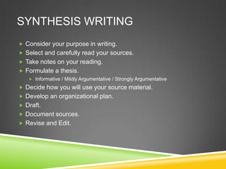 SYNTHESIS WRITING
 Consider your purpose in writing.
 Select and carefully read your sources.
 Take notes on your reading.
 Formulate a thesis.
    Informative / Mildly Argumentative / Strongly Argumentative

 Decide how you will use your source material.
 Develop an organizational plan.
 Draft.
 Document sources.
 Revise and Edit.
 