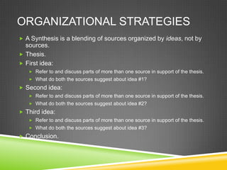 ORGANIZATIONAL STRATEGIES
 A Synthesis is a blending of sources organized by ideas, not by
  sources.
 Thesis.
 First idea:
    Refer to and discuss parts of more than one source in support of the thesis.
    What do both the sources suggest about idea #1?

 Second idea:
    Refer to and discuss parts of more than one source in support of the thesis.
    What do both the sources suggest about idea #2?

 Third idea:
    Refer to and discuss parts of more than one source in support of the thesis.
    What do both the sources suggest about idea #3?

 Conclusion.
 