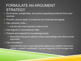 FORMULATE AN ARGUMENT
  STRATEGY
 Summarize, paraphrase, and quote supporting evidence from your
  sources
 Provide various types of evidence and motivational appeal
 Use climactic order –.
    Use the next most important evidence first.
 Use logical or conventional order.
 Present and respond to counterarguments.
    Remember that good academic writers acknowledge and refute counter
      arguments.
 Use concession.
    Concede that one or more arguments against your position have some
      validity; re-assert, nonetheless, that your argument is the stronger one.
 