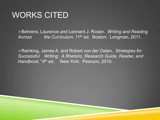 WORKS CITED
 Behrens, Laurence and Leonard J. Rosen. Writing and Reading
 Across      the Curriculum, 11th ed. Boston: Longman, 2011.


 Reinking, James A. and Robert von der Osten. Strategies for
 Successful Writing: A Rhetoric, Research Guide, Reader, and
 Handbook,” 9th ed. New York: Pearson, 2010.
 