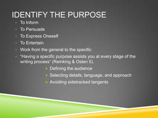 IDENTIFY THE PURPOSE
• To Inform
• To Persuade
• To Express Oneself
• To Entertain
• Work from the general to the specific
• “Having a specific purpose assists you at every stage of the
  writing process” (Reinking & Osten 5).
                  Defining the audience
                  Selecting details, language, and approach
                  Avoiding sidetracked tangents
 