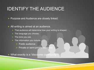IDENTIFY THE AUDIENCE
 Purpose and Audience are closely linked.


 All writing is aimed at an audience.
    That audience will determine how your writing is shaped.
    The language you choose.
    The tone you use.
    The information you include……….

        Public audience
        Private or semi-private audience


 What exactly is a “discourse community”?
 