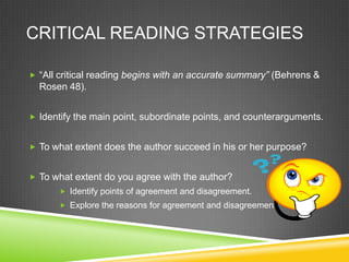 CRITICAL READING STRATEGIES

 “All critical reading begins with an accurate summary” (Behrens &
  Rosen 48).


 Identify the main point, subordinate points, and counterarguments.


 To what extent does the author succeed in his or her purpose?


 To what extent do you agree with the author?
        Identify points of agreement and disagreement.
        Explore the reasons for agreement and disagreement.
 