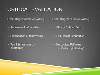 CRITICAL EVALUATION
Evaluating Informative Writing   Evaluating Persuasive Writing

 Accuracy of Information         Clearly Defined Terms


 Significance of Information     Fair Use of Information


 Fair Interpretation of          No Logical Fallacies
  Information                         What is Logical Fallacy?
 