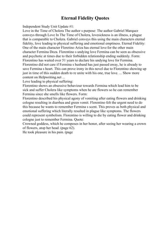 Eternal Fidelity Quotes
Independent Study Unit Update #1:
Love in the Time of Cholera The author s purpose: The author Gabriel Marquez
conveys through Love In The Time of Cholera, lovesickness is an illness, a plague
that is comparable to Cholera. Gabriel conveys this using the main characters eternal
fidelity, love leading to physical suffering and emotional emptiness. Eternal Fidelity:
One of the main character Floretino Ariza has eternal love for the other main
character Fermina Doza. Florentino s undying love Fermina can be seen as obsessive
and psychotic at times due to their forbidden relationship ending suddenly. Form:
Florentino has waited over 51 years to declare his undying love for Fermina.
Florentino did not care if Fermina s husband has just passed away, he is already to
save Fermina s heart. This can prove irony in this novel due to Florentino showing up
just in time of this sudden death to re unite with his one, true love. ... Show more
content on Helpwriting.net ...
Love leading to physical suffering:
Florentino shows an obsessive behaviour towards Fermina which lead him to be
sick and suffer Cholera like symptoms when he ate flowers so he can remember
Fermina since she smells like flowers. Form:
Florentino described his physical agony of vomiting after eating flowers and drinking
cologne resulting in diarrhea and green vomit. Florentino felt the urgent need to do
this because he wants to remember Fermina s scent. This proves as both physical and
emotional suffering which literally resulted in plague like symptoms. The flowers
could represent symbolism. Florentino is willing to die by eating flower and drinking
cologne just to remember Fermina. Quote:
Crowned goddess, which he composes in her honor, after seeing her wearing a crown
of flowers, atop her head. (page 62).
He took pleasure in his pain. (page
 