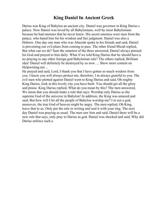 King Daniel In Ancient Greek
Darius was King of Babylon an ancient city. Daniel was governor in King Darius s
palace. Now Daniel was loved by all Babylonians, well by most Babylonians
because he had enemies that he never knew. His secret enemies were men from the
palace, who hated him for his wisdom and fair judgment. Daniel was also a
Hebrew. One day one man who was Ahaziah spoke to his friends and said, Daniel
is preventing our evil plans from coming to pass. The other friend Micah replied,
But what can we do? Sam the smartest of the three answered, Daniel always praised
his God and prayed to him daily. What if we told King Darius that he should have a
no praying to any other foreign god Babylonian rule? The others replied, Brilliant
idea! Daniel will definitely be destroyed by us now. ... Show more content on
Helpwriting.net ...
He prayed and said, Lord, I thank you that I have gotten so much wisdom from
you. I know you will always protect me, therefore, I m always grateful to you. The
evil men who plotted against Daniel went to King Darius and said, Oh mighty
King Darius, look at this lovely city you have built. You should get all the glory
and praise. King Darius replied, What do you mean by this? The men answered,
We mean that you should make a rule that says: Worship only Darius as the
supreme God of the universe in Babylon! In addition, the King was amazed and
said, But how will I let all the people of Babylon worship me? I m not a god,
moreover, the true God of heaven might be angry. The men replied, Oh King,
leave that to us. Only put the rule in writing and seal it with your ring. The next
day Daniel was praying as usual. The men saw him and said, Daniel there will be a
new rule that says, only pray to Darius as god. Daniel was shocked and said, Why did
Darius enforce such a
 