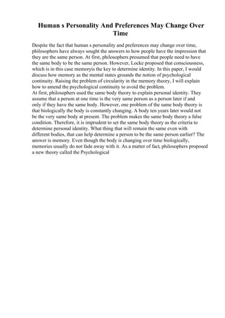 Human s Personality And Preferences May Change Over
Time
Despite the fact that human s personality and preferences may change over time,
philosophers have always sought the answers to how people have the impression that
they are the same person. At first, philosophers presumed that people need to have
the same body to be the same person. However, Locke proposed that consciousness,
which is in this case memoryis the key to determine identity. In this paper, I would
discuss how memory as the mental states grounds the notion of psychological
continuity. Raising the problem of circularity in the memory theory, I will explain
how to amend the psychological continuity to avoid the problem.
At first, philosophers used the same body theory to explain personal identity. They
assume that a person at one time is the very same person as a person later if and
only if they have the same body. However, one problem of the same body theory is
that biologically the body is constantly changing. A body ten years later would not
be the very same body at present. The problem makes the same body theory a false
condition. Therefore, it is imprudent to set the same body theory as the criteria to
determine personal identity. What thing that will remain the same even with
different bodies, that can help determine a person to be the same person earlier? The
answer is memory. Even though the body is changing over time biologically,
memories usually do not fade away with it. As a matter of fact, philosophers proposed
a new theory called the Psychological
 