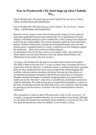 Fear in Wordsworth s My heart leaps up when I behold,
We...
Fear in Wordsworth s My heart leaps up when I behold, We Are Seven, Tintern
Abbey, and Resolution and Independence
Fear in Wordsworth s My heart leaps up when I behold , We Are Seven , Tintern
Abbey , and Resolution and Independence
Romantic poetry conjures in the mind of many people images of sweet, pastoral
landscapes populated by picturesque citizens who live in quaint houses in rustic
villages, with sheep grazing on green swathed hills, while a young swain plights his
troth to his fair young maiden, who reclines demurely amidst the clover and smiles
sunnily. William Wordsworth is perhaps the archetypal Romantic poet; his most
famous poem, I wandered lonely as a cloud , would seem on first reading to support
the traditional, ... Show more content on Helpwriting.net ...
by natural piety (line 9); not does wish or even simply wishes , but could wish ,
which implies not only desire but envy. Does the speaker himself believe the
affirmations he has made in the first six lines?
As always with Wordsworth, the poem is not about what it seems at first glance.
The child is father to the man (line 7) is true in a basic sense: everything the man is
comes from what the child was. A child has natural, or unforced and hence automatic,
piety; he must, simply because he has not yet acquired the cultural baggage that
modifies, cultivates and un naturalizes his being. Growing up is the process of
socialization the gaining of prejudices that block out unnecessary or extraneous
thoughts, feelings and images. Eventually enough prejudices are acquired that a
reader can say Isn t that nice? , wipe away a crocodile tear, and dismiss a poem that
might be disturbing. The child, having not yet acquired these prejudices, is closer to
the fonts of meaning and truth; the child finds easily, even carelessly, what the adult,
by growing up, has lost forever. And here is the envy mentioned above almost a
resentment.
This resentment is evident in other of Wordsworth s works. In We Are Seven , for
example, a young girl maintains that there are seven children in her family, although
two are dead; the narrator tries insistently almost stridently to convince her that, with
two dead, her parents have only five children. Lewis Carroll, in Alice
 