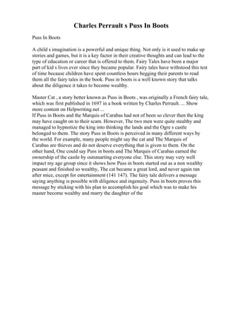 Charles Perrault s Puss In Boots
Puss In Boots
A child s imagination is a powerful and unique thing. Not only is it used to make up
stories and games, but it is a key factor in their creative thoughts and can lead to the
type of education or career that is offered to them. Fairy Tales have been a major
part of kid s lives ever since they became popular. Fairy tales have withstood this test
of time because children have spent countless hours begging their parents to read
them all the fairy tales in the book. Puss in boots is a well known story that talks
about the diligence it takes to become wealthy.
Master Cat , a story better known as Puss in Boots , was originally a French fairy tale,
which was first published in 1697 in a book written by Charles Perrault. ... Show
more content on Helpwriting.net ...
If Puss in Boots and the Marquis of Carabas had not of been so clever then the king
may have caught on to their scam. However, The two men were quite stealthy and
managed to hypnotize the king into thinking the lands and the Ogre s castle
belonged to them. The story Puss in Boots is perceived in many different ways by
the world. For example, many people might say the cat and The Marquis of
Carabas are thieves and do not deserve everything that is given to them. On the
other hand, One could say Puss in boots and The Marquis of Carabas earned the
ownership of the castle by outsmarting everyone else. This story may very well
impact my age group since it shows how Puss in boots started out as a non wealthy
peasant and finished so wealthy, The cat became a great lord, and never again ran
after mice, except for entertainment (141 147). The fairy tale delivers a message
saying anything is possible with diligence and ingenuity. Puss in boots proves this
message by sticking with his plan to accomplish his goal which was to make his
master become wealthy and marry the daughter of the
 