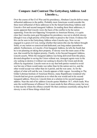 Compare And Contrast The Gettysburg Address And
Lincoln s...
Over the course of the Civil War and his presidency, Abraham Lincoln deliver many
influential addresses to the public. Probably most Americans would consider the
three most influential of these addresses to be the famed Gettysburg Address and
Lincoln s first and second inaugural Address. In reading these three addresses, it
seems apparent that Lincoln views the basis of the conflict to be the nation
separating. From the text Opposing Viewpoints in American History, it is quite
clear that Lincolns main goal throughout his presidency was not to abolish slavery
(though it was a high priority of his) but rather to preserve the Union. Evidence for
this can be seen in the Gettysburg Address when Lincoln says, Now we are
engaged in a great civil war, testing whether that nation (the one the fathers brought
forth), or any nation so conceived and dedicated, can long endure (parenthesis
added). Furthermore, in Lincoln s First Inaugural Address, he tells the South that
he is not planning on taking their property. If slavery were the main cause of the
war, that would be his highest priority. Finally, in his Second Inaugural Address,
Lincoln asserts, While the inaugural address was being delivered from this place,
devoted altogether to saving the Union without war, insurgent agents were in the
city seeking to destroy it without war seeking to dissolve the Union and divide
effects by negotiation. Lincoln went on to say that both parties wanted to avoid
war but one of them would make war rather than let the nation survive, and the
other would accept war rather than let it perish, and the war came. As for the
subject of what will end the war, Lincoln appears a little vaguer. According to The
Gilder Lehrman Institute of American History, many Republicans wondered why
Lincoln had not given a prediction as to when the war would end in his second
inaugural address. However, Lincoln hints at a solution in his second inaugural
address. Near the end of his address Lincoln quotes Matthew 18:7, which reads, Woe
unto the world because of offences! for it must needs be that offences come; but woe
to that man by whom the offence cometh! He then continues essentially asking that if
slavery is one of those things which God
 