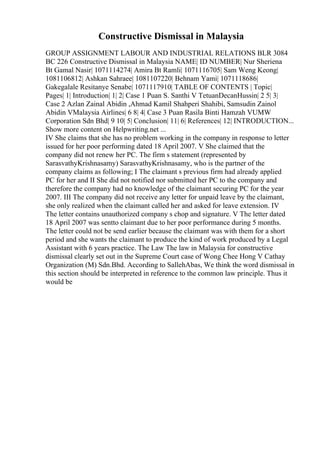 Constructive Dismissal in Malaysia
GROUP ASSIGNMENT LABOUR AND INDUSTRIAL RELATIONS BLR 3084
BC 226 Constructive Dismissal in Malaysia NAME| ID NUMBER| Nur Sheriena
Bt Gamal Nasir| 1071114274| Amira Bt Ramli| 1071116705| Sam Weng Keong|
1081106812| Ashkan Sahraee| 1081107220| Behnam Yami| 1071118686|
Gakegalale Resitanye Senabe| 1071117910| TABLE OF CONTENTS | Topic|
Pages| 1| Introduction| 1| 2| Case 1 Puan S. Santhi V TetuanDecanHussin| 2 5| 3|
Case 2 Azlan Zainal Abidin ,Ahmad Kamil Shahperi Shahibi, Samsudin Zainol
Abidin VMalaysia Airlines| 6 8| 4| Case 3 Puan Rasila Binti Hamzah VUMW
Corporation Sdn Bhd| 9 10| 5| Conclusion| 11| 6| References| 12| INTRODUCTION...
Show more content on Helpwriting.net ...
IV She claims that she has no problem working in the company in response to letter
issued for her poor performing dated 18 April 2007. V She claimed that the
company did not renew her PC. The firm s statement (represented by
SarasvathyKrishnasamy) SarasvathyKrishnasamy, who is the partner of the
company claims as following; I The claimant s previous firm had already applied
PC for her and II She did not notified nor submitted her PC to the company and
therefore the company had no knowledge of the claimant securing PC for the year
2007. III The company did not receive any letter for unpaid leave by the claimant,
she only realized when the claimant called her and asked for leave extension. IV
The letter contains unauthorized company s chop and signature. V The letter dated
18 April 2007 was sentto claimant due to her poor performance during 5 months.
The letter could not be send earlier because the claimant was with them for a short
period and she wants the claimant to produce the kind of work produced by a Legal
Assistant with 6 years practice. The Law The law in Malaysia for constructive
dismissal clearly set out in the Supreme Court case of Wong Chee Hong V Cathay
Organization (M) Sdn.Bhd. According to SallehAbas, We think the word dismissal in
this section should be interpreted in reference to the common law principle. Thus it
would be
 
