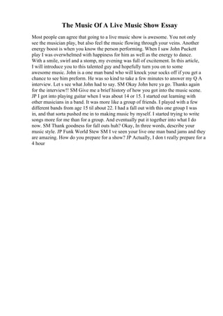 The Music Of A Live Music Show Essay
Most people can agree that going to a live music show is awesome. You not only
see the musician play, but also feel the music flowing through your veins. Another
energy boost is when you know the person performing. When I saw John Puckett
play I was overwhelmed with happiness for him as well as the energy to dance.
With a smile, swirl and a stomp, my evening was full of excitement. In this article,
I will introduce you to this talented guy and hopefully turn you on to some
awesome music. John is a one man band who will knock your socks off if you get a
chance to see him preform. He was so kind to take a few minutes to answer my Q A
interview. Let s see what John had to say. SM Okay John here ya go. Thanks again
for the interview!! SM Give me a brief history of how you got into the music scene.
JP I got into playing guitar when I was about 14 or 15. I started out learning with
other musicians in a band. It was more like a group of friends. I played with a few
different bands from age 15 til about 22. I had a fall out with this one group I was
in, and that sorta pushed me in to making music by myself. I started trying to write
songs more for me than for a group. And eventually put it together into what I do
now. SM Thank goodness for fall outs huh? Okay, In three words, describe your
music style. JP Funk World Stew SM I ve seen your live one man band jams and they
are amazing. How do you prepare for a show? JP Actually, I don t really prepare for a
4 hour
 